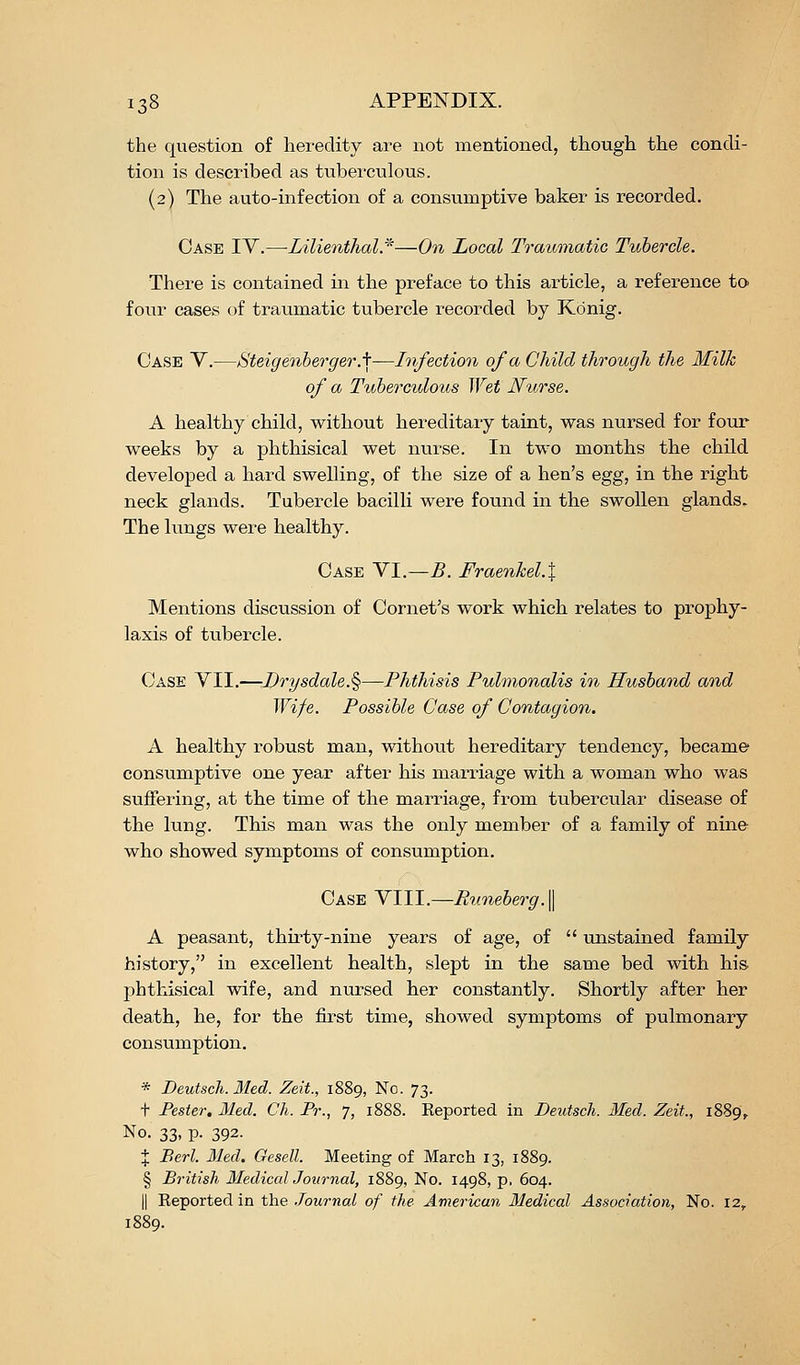 the question of heredity are not mentioned, though the condi- tion is described as tuberculous. (2) The auto-infection of a consumptive baker is recorded. Case IV.—Lilienthal*—On Local Traumatic Tubercle. There is contained in the preface to this article, a reference to four cases of traumatic tubercle recorded by Kdnig. Case V.—Hteigenherger .\-^Infection of a Child through the Milk of a Tuberculous Wet Nurse. A healthy child, without hereditary taint, was nursed for four weeks by a phthisical wet nurse. In two months the child developed a hard swelling, of the size of a hen's Q^g, in the right neck glands. Tubercle bacilli were found in the swollen glands. The lungs were healthy. Case VI.—5. Fraenkel.\ Mentions discussion of Cornet's work which relates to prophy- laxis of tubercle. Case VII.—Drysdale.%—Phthisis Pulmonalis in Husband and Wife. Possible Case of Contagion. A healthy robust man, without hereditary tendency, became consumptive one year after his marriage with a woman who was suffering, at the time of the marriage, from tubercular disease of the lung. This man was the only member of a family of nine who showed symptoms of consumption. Case VIII.—Rimeberg.^ A peasant, thirty-nine years of age, of  unstained family history, in excellent health, slept in the same bed with his phthisical wife, and nursed her constantly. Shortly after her death, he, for the first time, showed symptoms of pulmonary consumption. * Deutsch. Med. Zeit., 1889, No. 73. t Fester. Med. Ch. Pr., 7, 1888. Eeported in Deutsch. Med. Zeit., 1889, No. 33, p. 392. % Berl. Med. Gesell. Meeting of March 13, 1889. § British Medical Journal, 1889, No. 1498, p, 604. II Reported in the .Journal of the Avierican Medical Association, No. 12, 1889.