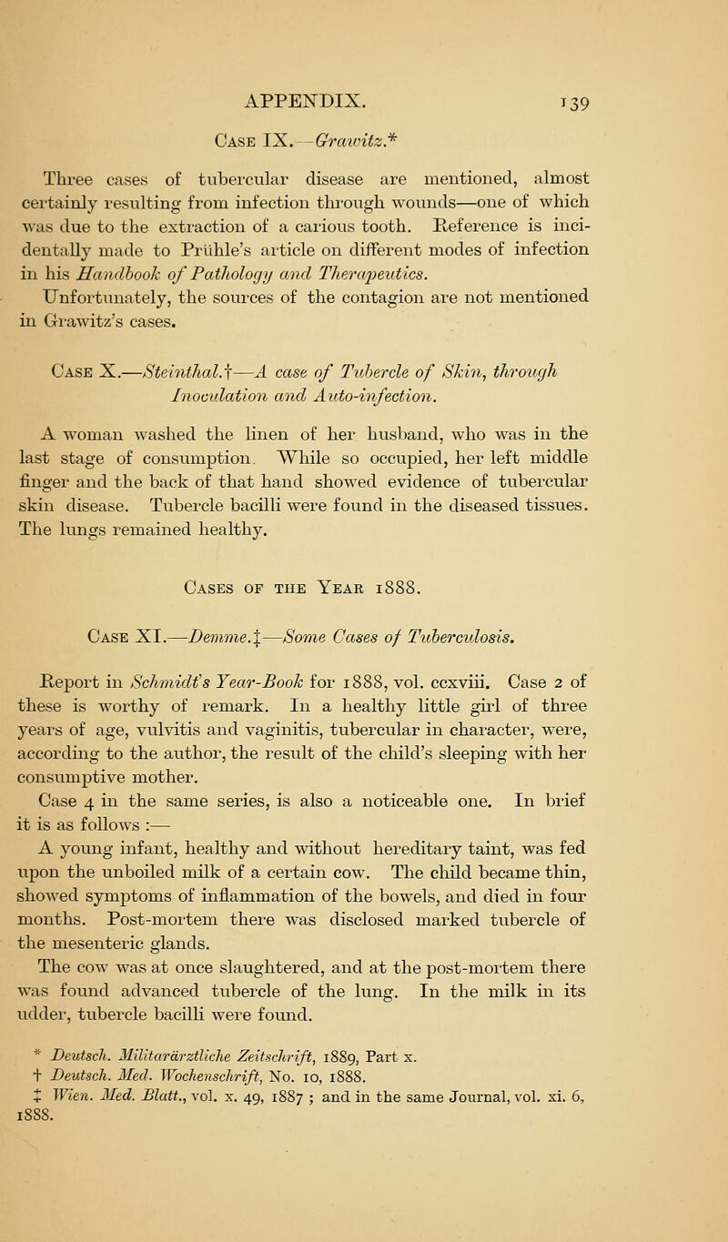 Case IX. -Grcmntz* Three cases of tubercular disease are mentioned, almost certainly resulting from infection tlu-ough wounds—one of which was due to the extraction of a carious tooth. Reference is inci- dentally made to Priihle's article on different modes of infection in his Handbook of Pathology and Therapeutics. Unfortunately, the sources of the contagion are not mentioned in Gi-awitz's cases. Case X.—Steinthal.j—A case of Tuhercle of Skin, through Inoculation and Auto-infection. A woman washed the linen of her husband, who was in the last stage of consumption. While so occupied, her left middle finger and the back of that hand showed evidence of tubercular skin disease. Tubercle bacilli were found in the diseased tissues. The lungs remained healthy. Cases of the Year 1888. Case XI.—Demme.X—Some Cases of Tuberculosis. Report in Schmidt's Year-Book for 1888, vol. ccxviii. Case 2 of these is worthy of remark. In a healthy little girl of three years of age, vulvitis and vaginitis, tubercular in character, were, according to the author, the result of the child's sleeping with her consumptive mother. Case 4 in the same series, is also a noticeable one. In brief it is as follows :— A young infant, healthy and without hereditary taint, was fed upon the unboiled milk of a certain cow. The child became thin, showed symptoms of inflammation of the bowels, and died in four months. Post-mortem there was disclosed marked tubercle of the mesenteric glands. The cow was at once slaughtered, and at the post-mortem there was found advanced tubercle of the lung. In the milk in its udder, tubercle bacilli were found. '■• Deutscli. Militardrztliche Zeitschrift, 1889, Part x. + Deutsch. Med. Wbchenschrift, No. 10, 1888.