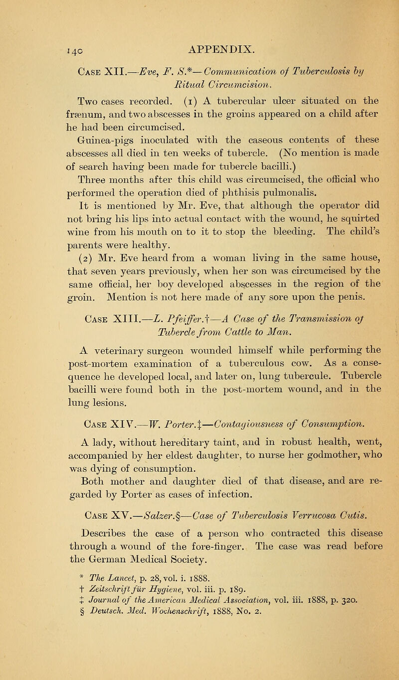 Case XII.—Eve, F. S.*—Communication of Tuberculosis by Ritual Circumcision. Two cases recorded, (i) A tubercular ulcer situated on the fraenum, and two abscesses in the groins appeared on a child after he had been circumcised. Guinea-pigs inoculated with the caseous contents of these abscesses all died in ten weeks of tubercle. (No mention is made of search having been made for tubercle bacilli.) Three months after this child was circumcised, the official who performed the operation died of phthisis pulmonalis. It is mentioned by Mr. Eve, that although the operator did not bring his lips into actual contact with the wound, he squirted wine from his mouth on to it to stop the bleeding. The child's parents were healthy. (2) Mr. Eve heard from a woman living in the same house, that seven years previously, when her son was circumcised by the same official, her boy developed abscesses in the region of the groin. Mention is not here made of any sore upon the penis. Case XIII.—L. Pfeiffer.\—A Case of the Transmission oj Tubercle from^ Cattle to Man. A veterinary surgeon wotinded himself while performing the post-mortem examination of a tuberculous cow. As a conse- quence he developed local, and later on, lung tubercule. Tubercle bacilli were found both in the post-mortem wound, and in the lung lesions. Case XIV.—W. Porter.X—Contayious7tess of Consumption. A lady, without hereditary taint, and in robust health, went, accompanied by her eldest daughter, to nurse her godmother, who was dying of consumption. Both mother and daughter died of that disease, and are re- garded by Porter as cases of infection. Case XV.—/Salzer.§—Case of Tuberculosis Verrucosa Cutis. Describes the case of a person who contracted this disease through a wound of the fore-finger. The case was read before the German Medical Society. * The Lancet, p. 28, vol. i. 1888. t Zeitsclirift fiir Hygiene, vol. iii. p. 189. + Journal of the American Medical Association, vol. iii. 1888, p. 320.