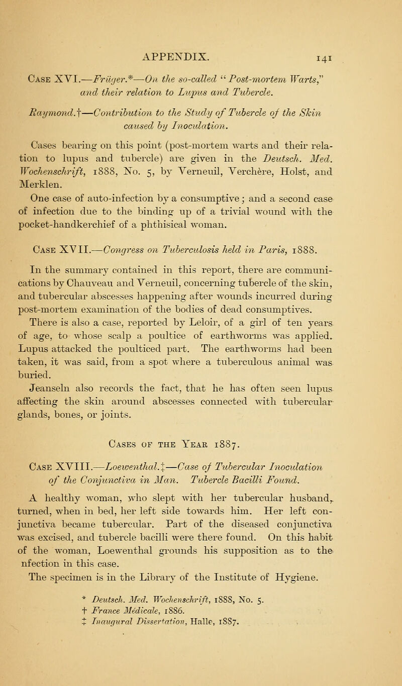 Case XVI.—Frwjer.*—On the so-called •'■Post-mortem Warts,'' and their relation to Lupus and Tubercle. Raymond.^—Contribution to the Study of Tubercle 0/ the Skin caused by Inoculation. Cases bearing 011 this point (post-mortera warts and their rela- tion to lupus and tubercle) are given in the DeiUsch. Med. Wochenschrift, 1SS8, No. 5, by Yerneuil, Yerch^re, Hoist, and Merklen. One case of auto-infection by a consumptive; and a second case of infection due to the binding up of a trivial wound with the pocket-handkerchief of a phthisical woman. Case XVII.—Congress on Tuberculosis held in Paris, 1888. In the summary contained in this report, there are communi- cations by Chauveau and Verneuil, concerning tubercle of the skin, and tubercular abscesses happening after wounds incurred during post-mortem examination of the bodies of dead consumjDtives. There is also a case, reported by Leloir, of a girl of ten years of age, to whose scalp a poultice of earthworms was applied. Lupus attacked the poulticed part. The earthworms had been taken, it was said, from a spot where a tuberculous animal was buried. Jeanseln also records the fact, that he has often seen lupus affectmg the skin around abscesses connected ynth. tubercular- glands, bones, or joints. Cases of the Year 1887. Case XVIII.—Loeioenthal.X—Case of Tubercular Inoculation of the Conjunctiva in Man. Tubercle Bacilli Found. A healthy woman, who slept with her tubercular husband,. turned, when in bed, her left side towards him. Her left con- junctiva became tubercular. Part of the diseased conjunctiva was excised, and tubercle bacilli were there found. On this habit of the woman, Loewenthal grounds his supposition as to the nfection in this case. The specimen is in the Library of the Institute of Hygiene. * Deutsch. Med. Wochenschrift, 1888, No. 5. t France Medicale, 1886. Z Inauf/ural Disserfafwn, Halle, 18S7.