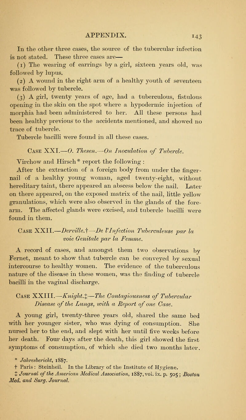 In the other three cases, the source of the tubercular infection is not stated. These three cases are— (i) The wearing of earrings by a girl, sixteen years old, was followed by lupus. (2) A wound in the right arm of a healthy youth of seventeen was followed by tubercle. (3) A gu'l, twenty years of age, had a tviberculous, fistulous opening in the skin on the spot where a hypodermic injection of morphia had been administered to her. All these persons had been healthy previous to the accidents mentioned, and showed no trace of tubercle. Tubercle bacilli were found in all these cases. Case XXI.—0. Thesen.—On Inoculation of Tubercle. Virchow and Hirsch * I'epoi't the following : After the extraction of a foreign body from under the fingei'- nail of a healthy young woman, aged twenty-eight, without hereditary taint, there appeared an abscess below the nail. Later on there appeared, on the exposed matrix of the nail, Httle yeUow granulations, which were also observed in the glands of the fore- arm. The affected glands were excised, and tubercle bacilli were found in them. Case XXII.—Berville.f—De VInfection Tuberculeuse par la voie Genitale par la Femme. A record of cases, and amongst them two observations by Fernet, meant to show that tubercle can be conveyed by sexual intercourse to healthy women. The evidence of the tuberculous nature of the disease in these women, was the finding of tubercle bacilli in the vaginal discharge. Case XXIII.—Ivnight.X—The Contagiousness of Tubercular Disease of the Lungs, with a Report of one Case. A young girl, twenty-three years old, shared the same bed with her younger sister, who was dying of consumption. She nursed her to the end, and slept with her until five weeks before her death. Four days after the death, this girl showed the first symptoms of consumption, of which she died two months later. * Jaliresbericlit, 1887. t Paris : Steinheil. In the Library of the Institute of Hj^giene, X Journal of the American Medical Association, 1887, vol. ix. p. 505 ; Boston Med. and Surg. Journal.
