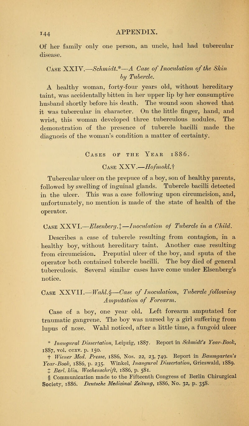 Of her family only one person, an uncle, had had tubercular disease. Case XXIY.—Schmidt.*—A Case of Inoculation of the Skin by Tubercle. A healthy woman, forty-four years old, without hereditary taint, was accidentally bitten in her upper lip by her consumptive husband shortly before his death. The wound soon showed that it was tubercular in character. On the little finger, hand, and wrist, this woman developed three tuberculous nodules. The demonstration of the presence of tubercle bacilli made the diagnosis of the woman's condition a matter of certainty. Cases of the Year 1886. Case XXY.—Hofmokl.j Tubercular ulcer on the prepuce of a boy, son of healthy parents, followed by swelling of inguinal glands. Tubercle bacilli detected in the ulcer. This was a case following upon circumcision, and, unfortunately, no mention is made of the state of health of the operator. Case XXYI.—Elsenberg.X—Inoculation of Tubercle in a Child. Describes a case of tubercle resulting from contagion, in a healthy boy, without hereditary taint. Another case resultuig from circumcision. Preputial ulcer of the boy, and sputa of the operator both contained tubercle bacilli. The boy died of general tuberculosis. Several similar cases have come under Elsenberg's notice. Case XXYII.—TF«AZ.§—Case of Inoculation, Tubercle following Amputation of Forearm. Case of a boy, one year old. Left forearm amputated for traumatic gangrene. The boy was nursed by a girl suffering from lupus of nose. Wahl noticed, after a little time, a fungoid ulcer * Inaugural Dissertation, Leipzig, 1887. Eeport in Schmidt's Year-Booh, 1887, vol. ccxv. p. 150. t Wiener Med. Presse, 1886, Nos. 22, 23, 749. Keport in Baumgarten's Year-Bool:, 1886, p. 235. Winkel, Inaugural Dissertation, Grieswald, 1889. J Berl. Jdin. Wochenschrift, 1886, p. 581. § Communication made to the Fifteenth Congress of Berlin Chirurgical Society, 1886. Deutsche Medizinal Zeitung, 1886, No. 32, p. 358.
