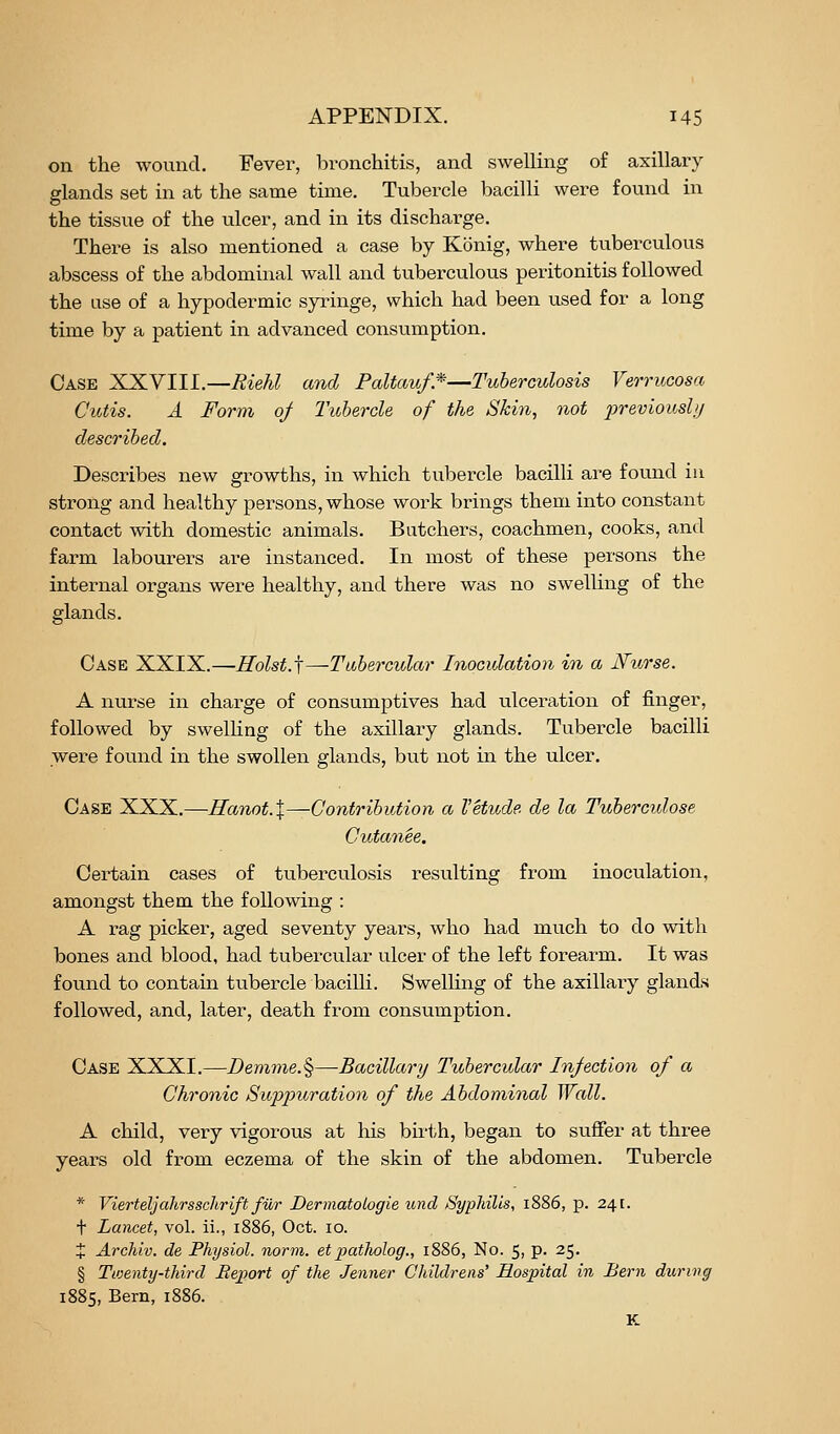 on the wound. Fever, bronchitis, and swelling of axillary glands set in at the same time. Tubercle bacilli were found in the tissue of the ulcer, and in its discharge. There is also mentioned a case by Konig, where tuberculous abscess of the abdominal wall and tuberculous peritonitis followed the use of a hypodermic syringe, which had been used for a long time by a patient in advanced consiimption. Case XXVIII.—Riehl and Paltauf*—Tuberculosis Verrucosa Cutis. A Form 0/ Tubercle of the Skin, not 2}reviousli/ described. Describes new growths, in which tubercle bacilli are found iu strong and healthy persons, whose work brings them into constant contact with domestic animals. Butchers, coachmen, cooks, and farm labourers are instanced. In most of these persons the internal organs were healthy, and there was no swelling of the glands. Case XXIX.—Rolst.j—Tubercular Inoculation in a Nurse. A nurse in charge of consumptives had ulceration of finger, followed by swelhng of the axillary glands. Tubercle bacilli were found in the swollen glands, but not m the ulcer. Case XXX.—Hanot.X—Contribution a Vetude de la Tubercidose Cutanee. Certain cases of tuberculosis resulting from inoculation, amongst them the following : A rag picker, aged seventy years, who had much to do with bones and blood, had tubercular ulcer of the left forearm. It was found to contain tubercle bacilli. Swelling of the axillary glands followed, and, later, death from consumption. Case XXXI.—I>emme.§—Bacillary Tubercular Injection of a Chronic Suppuration of the Abdominal Wall. A child, very vigorous at his birth, began to suffer at three years old from eczema of the skin of the abdomen. Tubercle * Vierteljahrsschrift fiir Dermatologie imd Syphilis, 1886, p. 241. t Lancet, vol. ii., 1886, Oct. 10. X Archiv. de Fhysiol. norm, etpatholog., 1886, No. 5, p. 25. § Twenty-third Beport of the Jenner C/uldrens' Hospital in Bern during 1885, Bern, 1886. K