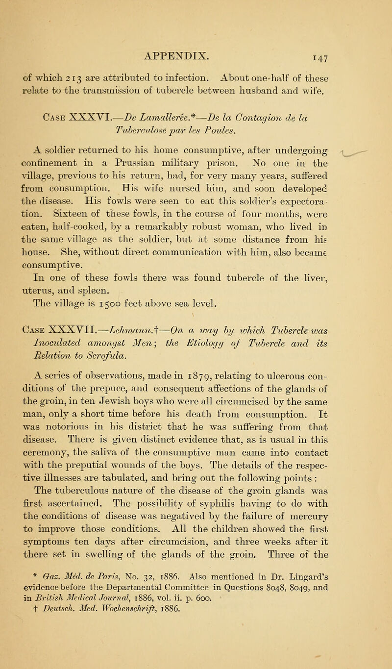 of which 2 13 are attributed to infection. About one-half of these relate to the transmission of tubercle between husband and wife. Case XXXVI.—De Lamalleree.*—De la Contagion de la Tuberculose par les Poules. A soldier i-eturned to his home consumptive, after undergoing confinement in a Prussian miKtarj' prison. No one in the village, previous to his i-eturn, had, for veiy many years, suffered from consumption. His wife nursed him, and soon developed the disease. His fowls wei-e seen to eat this soldier's expectora- tion. Sixteen of these fowls, in the course of four months, were eaten, half-cooked, by a remarkably robust woman, who lived in the same village as the soldier, but at some distance from his house. She, without direct communication with him, also became consumptive. In one of these fowls there was found tubercle of the liver, uterus, and sj)leen. The village is 1500 feet above sea level. Case XXXVII.—Lehvumn.j—On a way by which Tubercle toas Inoculated amongst Men; the Etiology of Tubercle and its Relation to Scrofula. A series of observations, made in 1879, relating to ulcerous con- ditions of the prepuce, and consequent affections of the glands of the groin, in ten Jewish boys who were all circumcised by the same man, only a short time before his death from consumption. It was notorious in his district that he was suffering from that disease. There is given distinct evidence that, as is usual in this ceremony, the saliva of the consumptive man came into contact with the preputial wounds of the boys. The details of the respec- tive illnesses are tabulated, and bring out the following points : The tuberculous nature of the disease of the groin glands was first ascertained. The possibility of syphilis having to do witTi the conditions of disease was negatived by the failure of mercury to improve those conditions. All the children showed the first symptoms ten days after circumcision, and three weeks after it there set in swelling of the glands of the groin. Three of the * Gaz. Mid. de Pnrix, No. 32, 1886. Also mentioned in Dr. Lingard's evidence before the Departmental Committee in Questions 8048, 8049, and in British Medical Journal, 1886, vol. ii. p. 600. t Deutsch. Med. Wochenschrift, 1886.