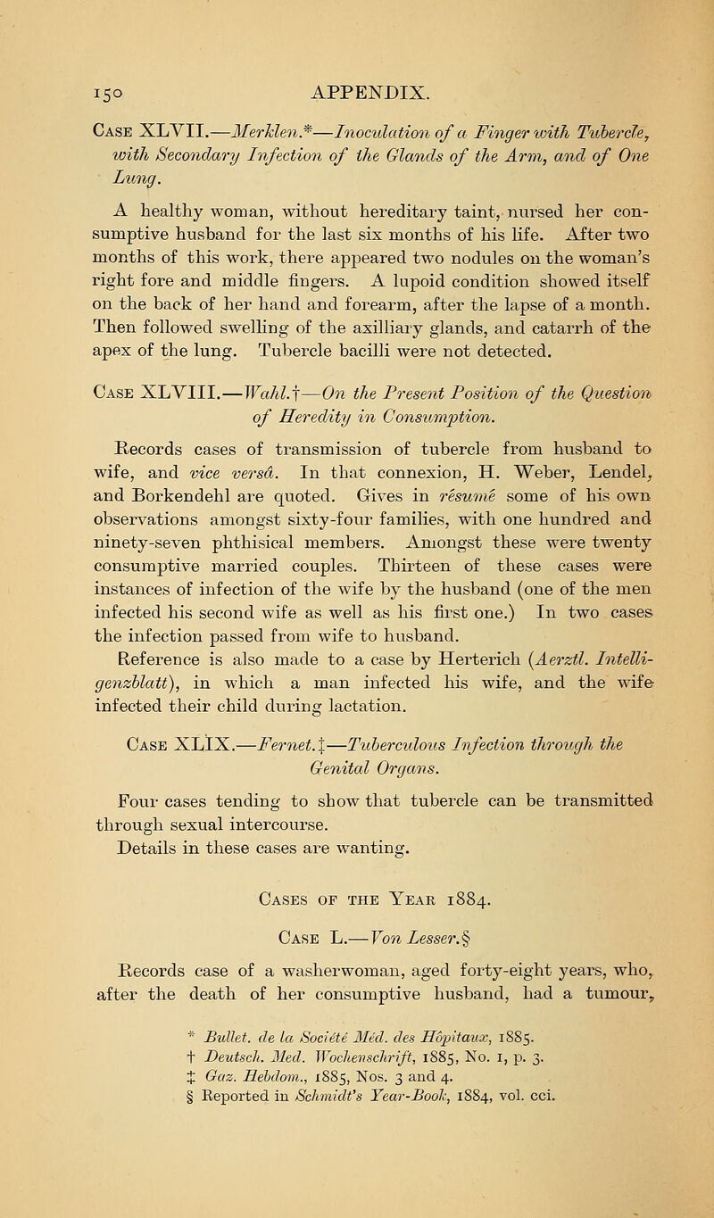 Case XLVII.—MerMen*—Inoculation of a Finger with Tubercle, with Secondary Infection of the Glands of the Arm, and of One Lung. A healthy woman, without hereditary taint, nui-sed her con- sumptive husband for the last six months of his life. After two months of this work, there appeared two nodules on the woman's right fore and middle fingers. A lupoid condition showed itself on the back of her hand and forearm, after the lapse of a month. Then followed swelKng of the axilliary glands, and catarrh of the apex of the lung. Tubercle bacilli were not detected. Case XLYIII.—Wahl.j—On the Present Position of the Question of Heredity in Consum23tion. Records cases of transmission of tubercle from husband to wife, and vice versa. In that connexion, H. Weber, Lendel^ and Borkendehl are quoted. Gives in resume some of his own observations amongst sixty-four families, with one hundred and ninety-seven phthisical members. Amongst these were twenty consumptive married couples. Thirteen of these cases were instances of infection of the wife by the husband (one of the men infected his second wife as well as his first one.) In two cases the infection passed from wife to husband. Reference is also made to a case by Herterich (Aerztl. Intelli- genzhlatt), in which a man infected his wife, and the wif& infected their child during lactation. Case XLIX.—Fernet.X—Tuberculous Infection through the Genital Organs. Four cases tending to show that tubercle can be transmitted through sexual intercourse. Details in these cases are wanting. Cases of the Year 1884. Case L.—Von Lesser.^ Records case of a washerwoman, aged forty-eight years, who, after the death of her consumptive husband, had a tumour^ * Bullet, de la Societe 3Ied. des Hopitaux, 1885. t Deutscli. Med. Wochenschrift, 1885, No. i, p. 3. J Gaz. Hebdom., 1885, Nos. 3 and 4. § Keported in Schmidt's Year-Boole, 1884, vol. cci.