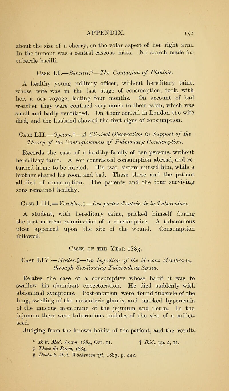 about the size of a cherry, on the volar aspect of her right arm. In the tumour was a central caseous mass. No search made for tubercle bacilli. Case LI.—Bennett*—The Contagion of Phthisis. A healthy young military officer, without hereditary taint, whose wife was in the last stage of consumption, took, with her, a sea voyage, lasting four months. On account of bad weather they were confined very much to their cabin, which was small and badly ventilated. On their arrival in London the mfe died, and the husband showed the first signs of consumption. Case LII.—Ogston.-\—A Clinical Observation in Support of the Theory of the ContagioitsQiess of Pulmonary ConsumjMon. Eecords the case of a healthy family of ten persons, without hereditary taint. A son contracted consumption abroad, and re- turned home to be nursed. His two sisters nursed him, while a brother shared his room and bed. These three and the patient all died of consumption. The parents and the four surviving sons remained healthy. Case LIII.— Verchere.X—Besp)ortes cVentree de la Tuberculoses A student, with hereditary taint, pricked himself during the post-mortem examination of a consumptive. A tuberculous ulcer appeared upon the site of the wound. Consumption followed. Cases of the Year 1883. Case LIY.—Mosler.§—On Infection of the Mucous Membrane, through Swalloioing Tuberculous Sputa. Relates the case of a consumptive whose habit it was to swallow his abundant expectoration. He died suddenly with abdominal symptoms. Post-mortem were found tubercle of the lung, swelling of the mesenteric glands, and marked hyperiemia of the mucous membrane of the jejunum and ileum. In the jejunum there were tuberculous nodules of the size of a millet- seed. Judging from the known habits of the patient, and the results * Brit. Med. Journ. 1884, Oct. 11. f Ibid., pp. 2, 11. + These de Paris, 1884. § Deutsch. Med. Wochenschrift, 1883, p. 442.