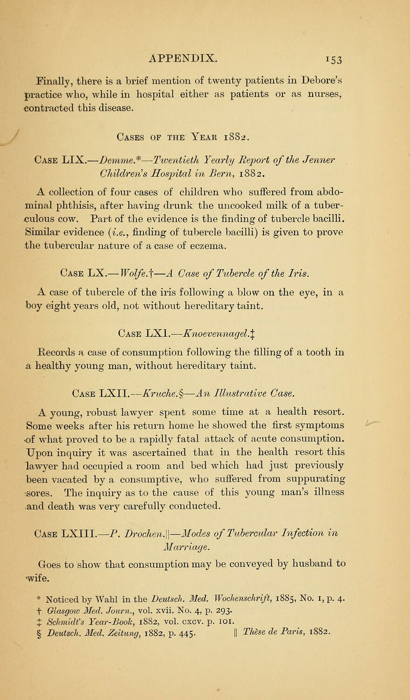 Finally, there is a brief mention of twenty patients in Debore's practice who, while in hospital either as patients or as nnrses, contracted this disease. Cases op the Year 1882. Case LIX.—Dertwie.*—Twentieth Yearly Report of the Jenner Children's Hospital in Bern, 1882. A collection of four cases of children who suffered from abdo- minal phthisis, after having drunk the uncooked milk of a tuber- culous cow. Part of the evidence is the finding of tubercle bacilli. Similar evidence {i.e.., finding of tubercle bacilli) is given to prove the tubercular nature of a case of eczema. Case LX.— Wol/e.i—A Case of Tubercle of the Iris. A case of tubercle of the iris following a blow on the eye, in a boy eight years old, not without hereditary taint. Case LXl.—Knoevennagel.^ Records a case of consumption following the filling of a tooth in a healthy young man, without hereditary taint. Case LXII.—Kruche.%—An Illvjstrative Case. A young, robust lawyer spent some time at a health resort. Some weeks after his return home he showed the first symptoms of what proved to be a rapidly fatal attack of acute consumption. Upon inquiry it was ascertained that in the health resort this lawyer had occupied a room and bed which had just previously been vacated by a consumptive, who suffered from suppurating •sores. The inquiry as to the cause of this young man's illness and death was very carefully conducted. Case LXIII.—P. Drochen.\\—Modes of Tubercular Infection in Marriage. Goes to show that consumption may be conveyed by husband to •wife. * Noticed by Wahl in the Dewtsch. 31ed. Wochenschrift, 1885, No. i, p. 4. + GlasgoiD Med. Journ., vol. xvii. No. 4, p. 293. J Schmidt's Year-Booh, 1882, vol. cxcv. p. loi. § Deutsch. Med. Zeitung, 1882, p. 445. 11 These de Paris, 1882.