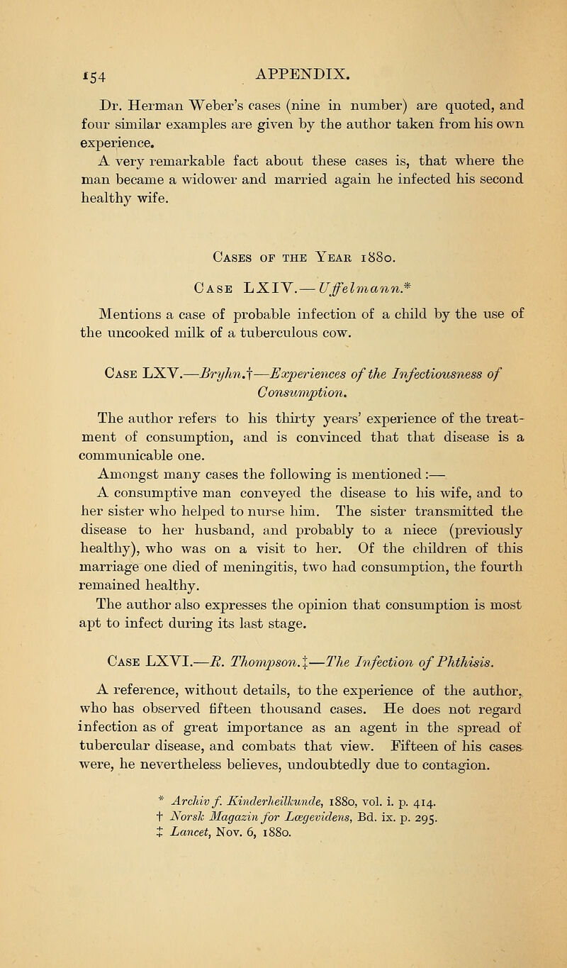 Dr. Herman Weber's cases (nine in number) are quoted, and four similar examples are given by the author taken from his own experience. A very remarkable fact about these cases is, that where the man became a widower and married again he infected his second healthy wife. Cases of the Year 1880. Case J^KIY.— Uffelmann.'' Mentions a case of probable infection of a child by the use of the uncooked milk of a tubercvilous cow. Case LXY.—Brylin.\—Experiences of the Infectiousness of Consumption, The author refers to his thh-ty years' experience of the treat- ment of consumption, and is convinced that that disease is a communicable one. Amongst many cases the following is mentioned :— A consumptive man conveyed the disease to his wife, and to her sister who helped to nurse him. The sister transmitted the disease to her husband, and probably to a niece (previously healthy), who was on a visit to her. Of the children of this marriage one died of meningitis, two had consumption, the fourth remained healthy. The author also expresses the opinion that consumption is m.ost apt to infect during its last stage. Case LXVI.—R. Th.ompson.%—The Infection of Phthisis. A reference, without details, to the experience of the author, who has observed fifteen thousand cases. He does not regard infection as of great importance as an agent in the spread of tubercular disease, and combats that view. Fifteen of his cases- were, he nevertheless believes, undovibtedly due to contagion. * Arcliiv f. Kinderlteilkunde, 1880, vol. 1. p. 414. t Norsk Magazinfor Lcegevidens, Bd. ix. p. 295. + Lancet, Nov. 6, 1880.