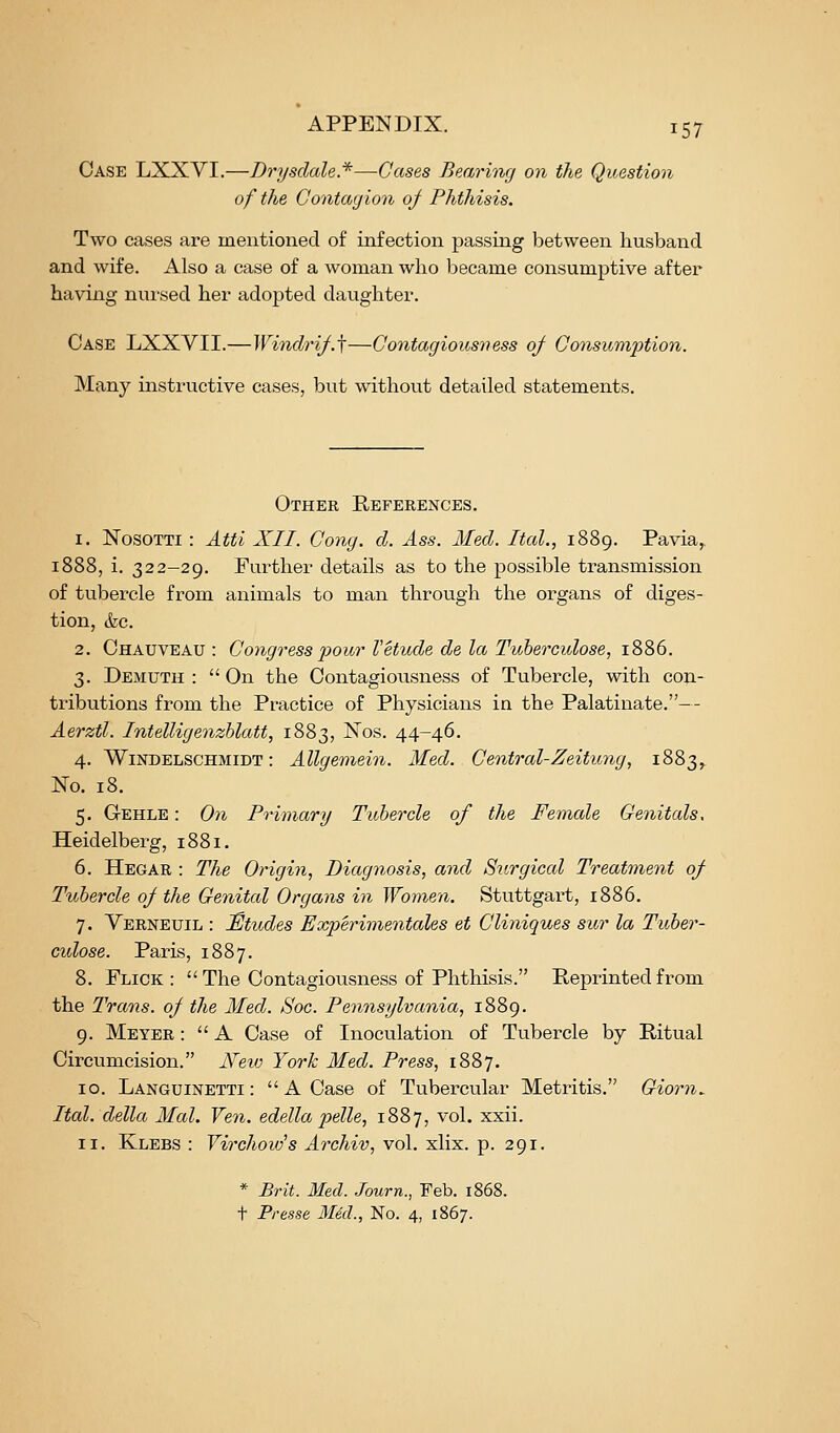 Case LXXYI.—Drysdale.*—Cases Bearing on the Question of the Contagion oj^ Phthisis. Two cases are mentioned of infection passing between husband and wife. Also a case of a woman who became consumptive after having nursed her adopted daughter. Case LXXVII.—Windrif.j—Contagious7iess 0/ Consumption. Many instructive cases, but without detailed statements. Other References. 1. NosoTTi : Atti XII. Cong. d. Ass. Med. Ital., 1889. Pa via, 1888, i. 322-29. Further details as to the possible transmission of tubercle from animals to man through the organs of diges- tion, &c. 2. Ohauveau : Congress pour Vetude de la Tuherculose, 1886. 3. Demuth :  On the Contagiousness of Tubercle, with con- tributions from the Practice of Physicians in the Palatinate.-- Aerztl. Intelligenzhlatt, 1883, Nos. 44-46. 4. WiNDELSCHMiDT: Allgemein. Med. Central-Zeitu7ig, 1883, No. 18. 5. Gehle : On Primary Tubercle of the Female Genitals, Heidelberg, 1881. 6. Hegar : The Origin, Diagnosis, and Surgical Treatment of Tubercle 0/ the Genital Organs in Women. Stuttgart, 1886. 7. Verneuil : Etudes Experimentales et Cliniques sur la Tuber- culose. Paris, 1887. 8. Flick :  The Contagiousness of Phthisis. Reprinted from the Trans, oj the Med. Soc. Pennsylvania, 1889. 9. Meyer :  A Case of Inoculation of Tubercle by Ritual Circumcision. JSfeio York Med. Press, 1887. 10. Languinetti:  A Case of Tubercular Metritis. Giorn^ Ital. della Mai. Ven. edella pydle, 1887, vol. xxii. 11. Klebs : Virchoid's Archiv, vol. xlix. p. 291. * Brit. Med. Journ., Feb. 1868. t Presse Med., No. 4, 1867.