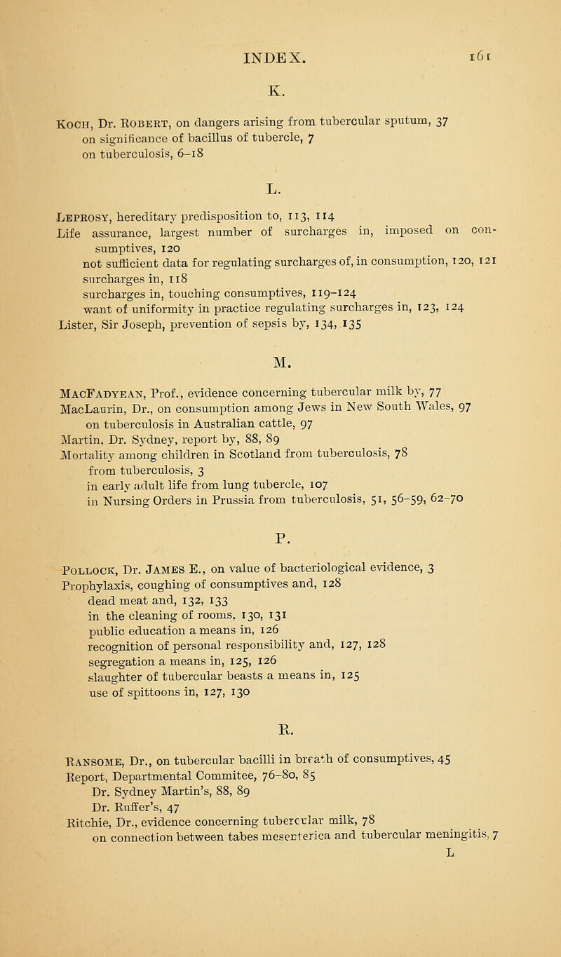 K. Koch, Dr. Robert, on dangers arising from tubercular sputum, 37 on significance of bacillus of tubercle, 7 on tuberculosis, 6-18 Leprosy, hereditarj^ predisposition to, 113, 114 Life assurance, largest number of surcharges in, imposed on con- sumptives, 120 not sufficient data for regulating surcharges of, in consumption, 120, 121 surcharges in, 118 surcharges in, touching consumptives, 119-124 want of uniformity in practice regulating surcharges in, 123, 124 Lister, Sir Joseph, prevention of sepsis b}', 134, 13S M. MaoFadyean, Prof., evidence concerning tubercular milk by, 77 MacLaurin, Dr., on consumption among Jews in New South Wales, 97 on tuberculosis in Australian cattle, 97 Martin, Dr. Sydney, report by, 88, 89 Mortality among children in Scotland from tuberculosis, 78 from tuberculosis, 3 in early adult life from lung tubercle, 107 in Nursing Orders in Prussia from tuberculosis, 51, 56-59, 62-70 Pollock, Dr. James E., on value of bacteriological evidence, 3 Prophylaxis, coughing of consumptives and, 128 dead meat and, 132, 133 in the cleaning of rooms, 130, 131 public education a means in, 126 recognition of personal responsibility and, 127, 128 segregation a means in, 125, 126 slaughter of tubercular beasts a means in, 125 use of spittoons in, 127, 130 R. EANSOME, Dr., on tubercular bacilli in brfa*:h of consumptives, 45 Report, Departmental Commitee, 76-80, 85 Dr. Sydney Martin's, 88, 89 Dr. Puffer's, 47 Ritchie, Dr., evidence concerning tubercular milk, 78 on connection between tabes mesenterica and tubercular meningitis, 7 L