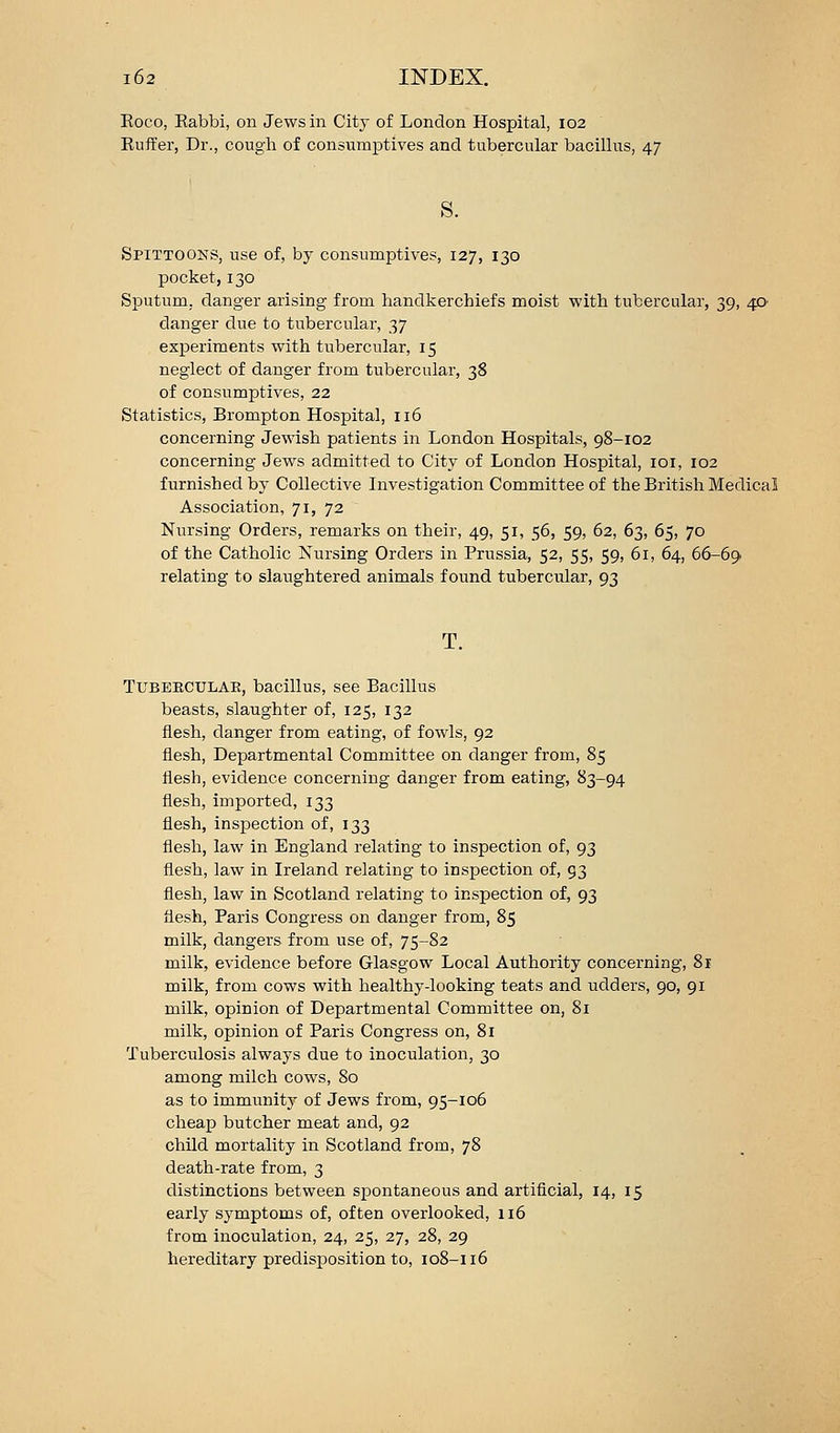 Roeo, Rabbi, on Jews in City of London Hospital, 102 Ruffer, Dr., cough of consumptives and tubercular bacillus, 47 s. Spittoons, use of, by consumptives, 127, 130 pocket, 130 Sputum, danger arising from handkerchiefs moist with tubercular, 39, 40 danger due to tubercular, 37 experiments with tubercular, 15 neglect of danger from tubercular, 38 of consumptives, 22 Statistics, Brompton Hospital, 116 concerning Jewish patients in London Hospitals, 98-102 concerning Jews admitted to City of London Hospital, loi, 102 furnished by Collective Investigation Committee of the British Medical Association, 71, 72 Nursing Orders, remarks on their, 49, 51, 56, 59, 62, 63, 65, 70 of the Catholic Nursing Orders in Prussia, 52, 55, 59, 61, 64, 66-69. relating to slaughtered animals found tubercular, 93 T. TUBEECULAK, baciUus, see Bacillus beasts, slaughter of, 125, 132 flesh, danger from eating, of fowls, 92 flesh. Departmental Committee on danger from, 85 flesh, evidence concerning danger from eating, 83-94 flesh, imported, 133 flesh, inspection of, 133 flesh, law in England relating to inspection of, 93 flesh, law in Ireland relating to inspection of, 93 flesh, law in Scotland relating to inspection of, 93 flesh, Paris Congress on danger from, 85 milk, dangers from use of, 75-82 milk, evidence before Glasgow Local Authority concerning, 81 milk, from cows with healthy-looking teats and udders, 90, 91 milk, opinion of Departmental Committee on, 81 milk, opinion of Paris Congress on, 81 Tuberculosis always due to inoculation, 30 among milch cows, 80 as to immunity of Jews from, 95-106 cheap butcher meat and, 92 child mortality in Scotland from, 78 death-rate from, 3 distinctions between spontaneous and artificial, 14, 15 early symptoms of, often overlooked, 116 from inoculation, 24, 25, 27, 28, 29 hereditary predisposition to, 108-116