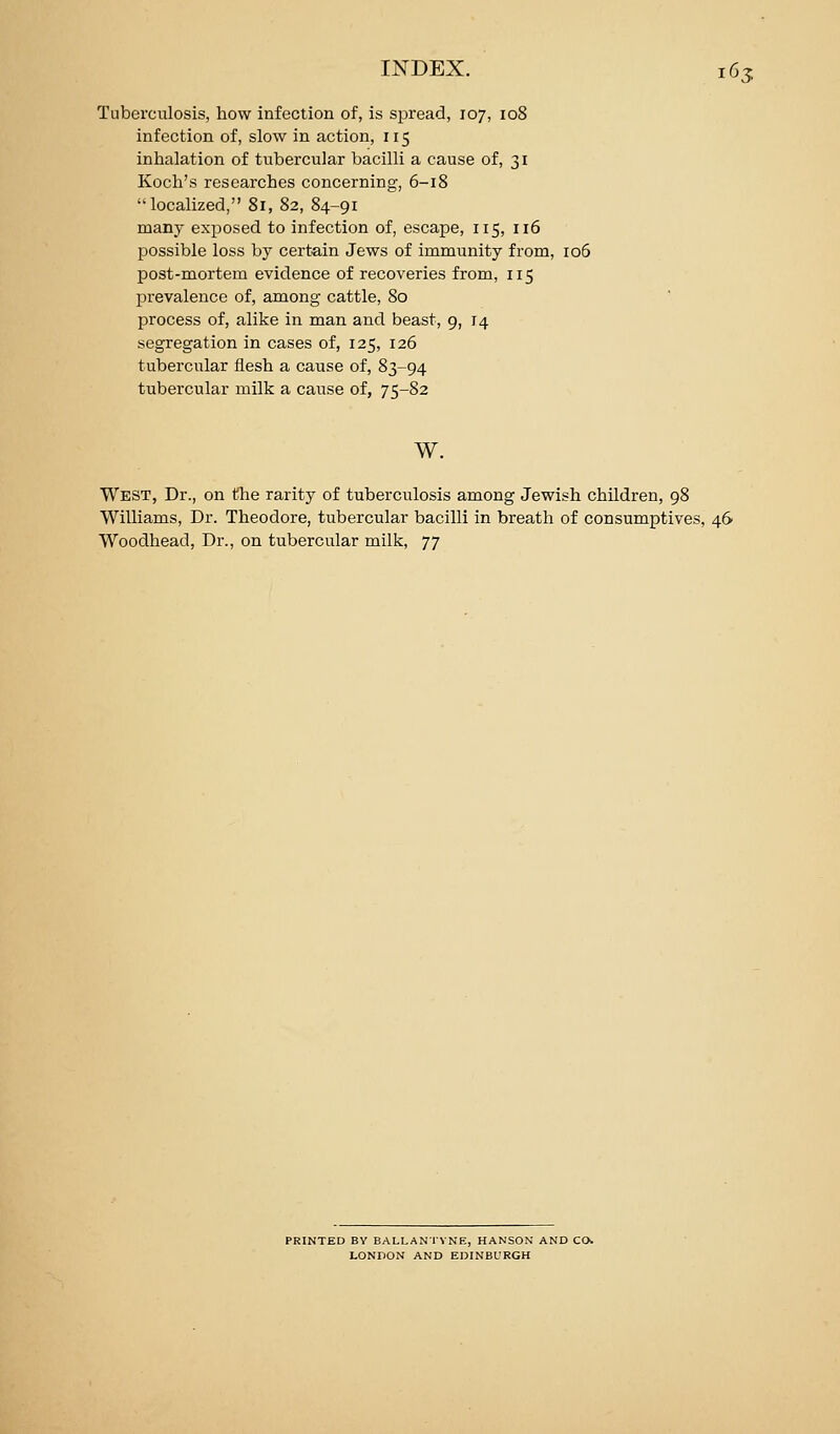 Tuberculosis, how infection of, is spread, 107, 108 infection of, slow in action, 115 inhalation of tiibercular bacilli a cause of, 31 Koch's researches concerning, 6-18 localized, 81, 82, 84-91 many exposed to infection of, escape, 115, 116 possible loss by certain Jews of immunity from, 106 post-mortem evidence of recoveries from, 115 prevalence of, among cattle, 80 process of, alike in man and beast, 9, 14 segregation in cases of, 125, 126 tubercular flesh a cause of, 83-94 tubercular milk a cause of, 75-82 w. West, Dr., on the rarity of tuberculosis among Jewish children, 98 Williams, Dr. Theodore, tubercular bacilli in breath of consumptives, 46 Woodhead, Dr., on tubercular milk, 77 PRINTED BY BALLANTVNE, HANSON AND CO. LONDON AND EDINBURGH