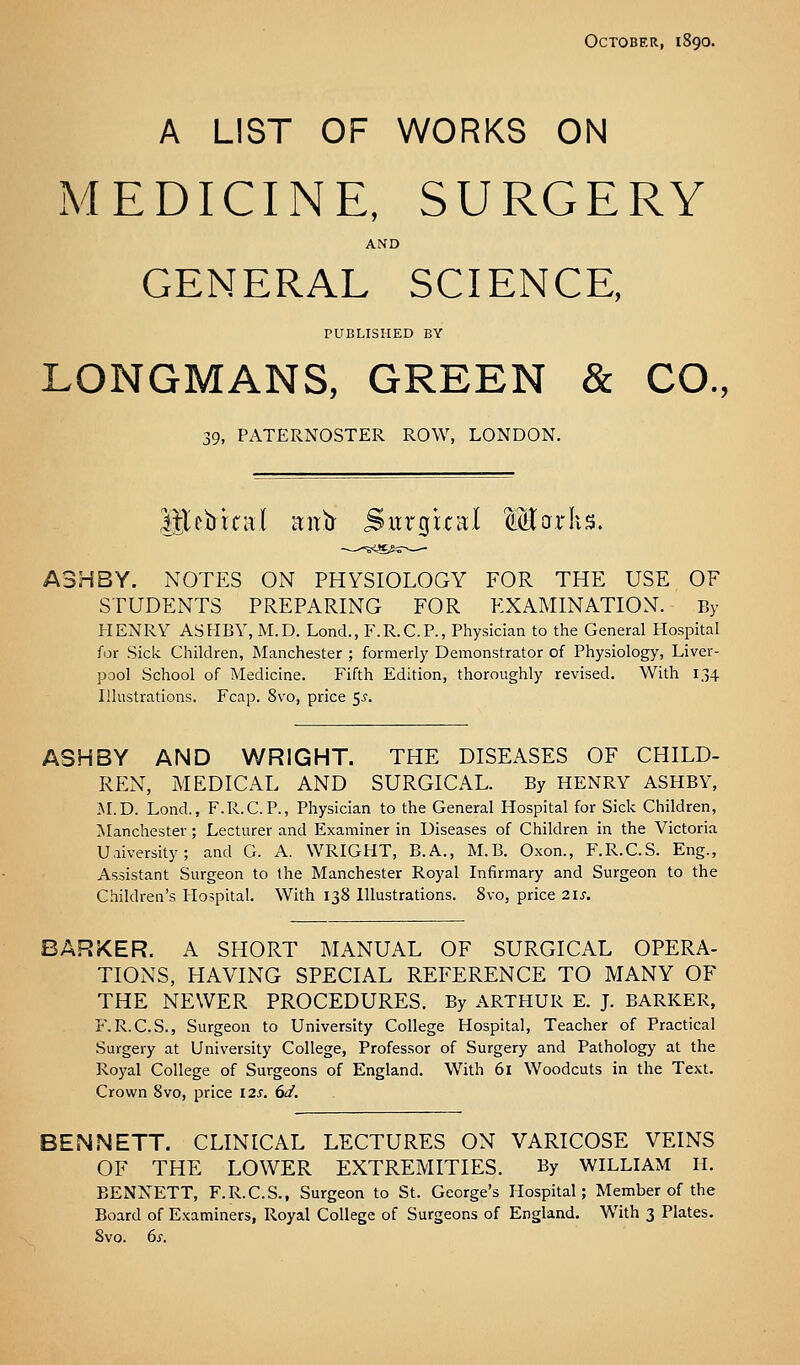 October, 1890. A LIST OF WORKS ON MEDICINE, SURGERY AND GENERAL SCIENCE, PUBLISHED BY LONGMANS, GREEN & CO., 39, PATERNOSTER ROW, LONDON. lUebual aitb- Surgual Marks. A3HBY. NOTES ON PHYSIOLOGY FOR THE USE OF STUDENTS PREPARING FOR EXAMINATION. By HENRY ASHBY, M.D. Lond., F.R.C.P., Physician to the General Hospital for Sick Children, Manchester ; formerly Demonstrator of Physiology, Liver- pool School of Medicine. Fifth Edition, thoroughly revised. With 134 Illustrations. Fcap. 8vo, price 5^. ASHBY AND WRIGHT. THE DISEASES OF CHILD- REN, MEDICAL AND SURGICAL. By HENRY ASHBY, ■\r.D. Lond., F.R.C.P., Physician to the General Hospital for Sick Children, IManchester; Lecturer and Examiner in Diseases of Children in the Victoria University; and G. A. WRIGHT, B.A., M.B. Oxon., F.R.C.S. Eng., Assistant Surgeon to the Manchester Royal Infirmary and Surgeon to the Children's Hospital. With 138 Illustrations. 8vo, price 2is. BARKER. A SHORT MANUAL OF SURGICAL OPERA- TIONS, HAVING SPECIAL REFERENCE TO MANY OF THE NEWER PROCEDURES. By ARTHUR E. J. BARKER, F.R.C.S., Surgeon to University College Hospital, Teacher of Practical Surgery at University College, Professor of Surgery and Pathology at the Royal College of Surgeons of England. With 61 Woodcuts in the Text. Crown 8vo, price 12s. dd. BENNETT. CLINICAL LECTURES ON VARICOSE VEINS OF THE LOWER EXTREMITIES. By WILLIAM H. BENXETT, F.R.C.S., Surgeon to St. George's Hospital; Member of the Board of Examiners, Royal College of Surgeons of England. With 3 Plates. Svo. 6x.