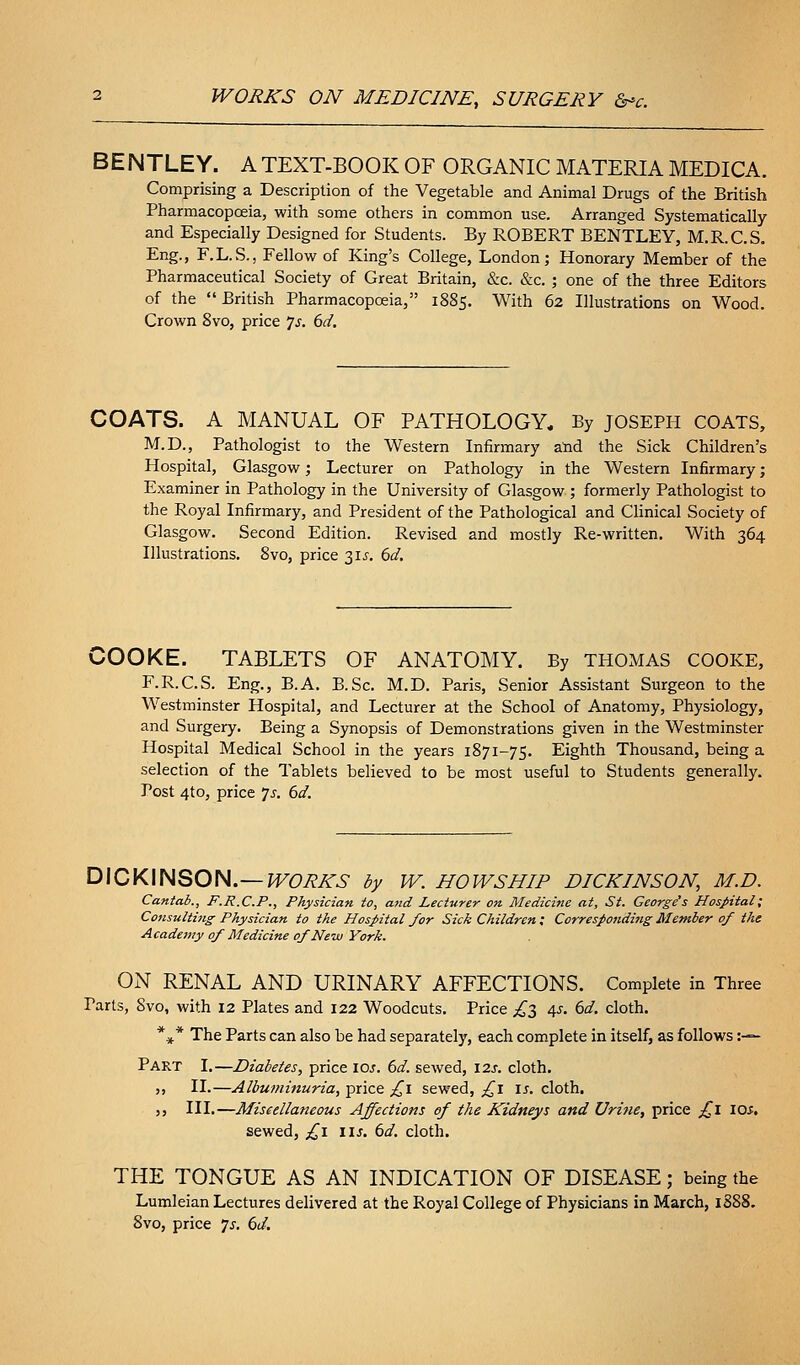 BENTLEY. A TEXT-BOOK OF ORGANIC MATERIA MEDICA. Comprising a Description of the Vegetable and Animal Drugs of the British Pharmacopoeia, with some others in common use. Arranged Systematically and Especially Designed for Students. By ROBERT BENTLEY, M.R.C.S. Eng., F.L.S., Fellow of King's College, London; Honorary Member of the Pharmaceutical Society of Great Britain, &c. &c. ; one of the three Editors of the  British Pharmacopoeia, 1885. With 62 Illustrations on Wood. Crown 8vo, price js. 6d. COATS. A MANUAL OF PATHOLOGY. By JOSEPH COATS, M.D., Pathologist to the Western Infirmary atid the Sick Children's Hospital, Glasgow; Lecturer on Pathology in the Western Infirmary; Examiner in Pathology in the University of Glasgow ; formerly Pathologist to the Royal Infirmary, and President of the Pathological and Clinical Society of Glasgow. Second Edition. Revised and mostly Re-written. With 364 Illustrations. 8vo, price 31^-. 6d. COOKE. TABLETS OF ANATOMY. By THOMAS COOKE, F.R.C.S. Eng., B.A. B.Sc. M.D. Paris, Senior Assistant Surgeon to the Westminster Hospital, and Lecturer at the School of Anatomy, Physiology, and Surgery. Being a Synopsis of Demonstrations given in the Westminster Hospital Medical School in the years 1871-75. Eighth Thousand, being a selection of the Tablets believed to be most useful to Students generally. Post 4to, price js. 6d. D\0K\HQOH.~WORKS by W. HOWSHIP DICKINSON, M.D. Cantab., F.R.C.P., Physician to, and Lecturer on Medicine at, St. Ceorge^s Hospital; Consulting Physician to the Hospital for Sick Children; Corresponding Member of the Academy of Medicine of New York. ON RENAL AND URINARY AFFECTIONS. Complete in Three Parts, 8vo, with 12 Plates and 122 Woodcuts. Price ^3 4?. dd. cloth. *** The Parts can also be had separately, each complete in itself, as follows :— Part I.—Diabetes, price loj. dd. sewed, I2j. cloth. }> II.—Albuminuria, price ^i sewed, ^i \s. cloth. 55 III.—Miscellaneous Affections ef the Kidneys and Urine, price ;!^I lOi. sewed, £\ \\s. ()d. cloth. THE TONGUE AS AN INDICATION OF DISEASE; being the Lumleian Lectures delivered at the Royal College of Physicians in March, 1888. 8vo, price js. 6d.