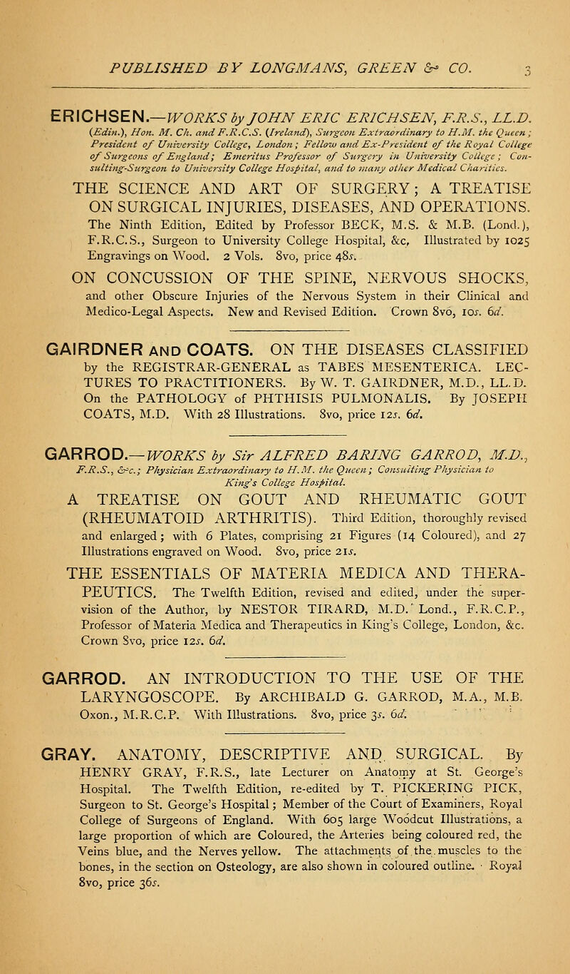 ERICHSEN.—H^O^A'^ by JOHN ERIC ERICH SEN, F.R.S., LL.D. {Editi.), Hon. M. Ch. and F.R.C.S. (Ireland), Snrgeon Extraordinary to H.M. the Queen; President of University College, London; Fello-ai and Ex-President of the Royal College of Surgcoiu of England', Etneriiics Professor of Surgery in University College; Con- sulting-Surgeon to U7iiversity College Hospital, and to many other Medical Charities. THE SCIENCE AND ART OF SURGERY; A TREATISE ON SURGICAL INJURIES, DISEASES, AND OPERATIONS. The Ninth Edition, Edited by Professor BECK, M.S. & M.B. (Lond.), F.R.C.S., Surgeon to University College Hospital, &c, Illustrated by 1025 Engravings on Wood. 2 Vols. 8vo, price 48^-. ON CONCUSSION OF THE SPINE, NERVOUS SHOCKS, and other Obscure Injuries of the Nervous System in their Clinical and Medico-Legal Aspects. New and Revised Edition. Crovirn 8vo, \os. bd. GAIRDNER and COATS. ON THE DISEASES CLASSIFIED by the REGISTRAR-GENERAL as TABES MESENTERICA. LEC- TURES TO PRACTITIONERS. By W. T. GAIRDNER, M.D., LL.D. On the PATHOLOGY of PHTHISIS PULMONALIS. By JOSEPH COATS, M.D. With 28 Illustrations. 8vo, price I2j. ()d. QiPKRRQ'O.—WORKS by Sir ALFRED BARING GARROD, M.D., F.R.S., &^c.; Physician Extraordinary to H.M. the Queen; Consulting Physician to King's College Hospital. A TREATISE ON GOUT AND RHEUMATIC GOUT (RHEUMATOID ARTHRITIS). Third Edition, thoroughly revised and enlarged; with 6 Plates, comprising 21 Figures (14 Coloured), and 27 Illustrations engraved on Wood. 8vo, price 21s. THE ESSENTIALS OF MATERIA MEDICA AND THERA- PEUTICS, The Twelfth Edition, revised and edited, under the super- vision of the Author, by NESTOR TIRARD, M.D.'Lond., F.R.C.P., Professor of Materia Medica and Therapeutics in King's College, London, &c. Crown Svo, price 12s. 6d, GARROD. AN INTRODUCTION TO THE USE OF THE LARYNGOSCOPE. By ARCHIBALD G. GARROD, M.A., M.B. Oxon., M.R.C.P. With Illustrations. Svo, price 3.?. 6^. GRAY. ANATOMY, DESCRIPTIVE AND, SURGICAL. By HENRY GRAY, F.R.S., late Lecturer on Anatomy at St. George's Hospital. The Twelfth Edition, re-edited by T. picKE:RING PICK, Surgeon to St. George's Hospital; Member of the Court of Examiners, Royal College of Surgeons of England. With 605 large Woodcut Illustrations, a large proportion of which are Coloured, the Arteries being coloured red, the Veins blue, and the Nerves yellow. The attachments of the.muscles to the bones, in the section on Osteology, are also shown in coloured outline- • Royal Svo, price 36.?.