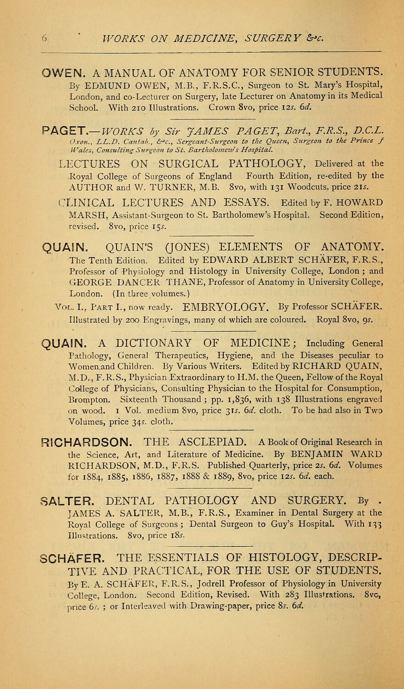 OWEN. A MANUAL OF ANATOMY FOR SENIOR STUDENTS. By EDMUND OWEN, M.B., F.R.S.C, Surgeon to St. Mary's Hospital, London, and co-Lecturer on Surgery, late Lecturer on Anatomy in its Medical School. With 2IO Illustrations. Crown 8vo, price I2s. 6d. PAGET.—WORKS by Sir JAMES PAGET, Bart., F.R.S., D.C.L. Oxon., LL.D. Cantab., &°c., Sergeant-Surgco7i to the Queen, Surgeon to the Prince f iVales, Consulting Surgeon to St. Bartholome^v's Hospital. LECTURES ON SURGICAL PATHOLOGY, Delivered at the .Royal College of Surgeons of England Fourth Edition, re-edited by the AUTHOR and W. TURNER, M.B. 8vo, with 131 Woodcuts, price 2U. CLINICAL LECTURES AND ESSAYS. Edited by F. HOWARD MARSH, Assistant-Surgeon to St. Bartholomew's Hospital. Second Edition, revised. 8vo, price \^s. QUAIN. QUAIN'S (JONES) ELEMENTS OF ANATOMY. The Tenth Edition. Edited by EDWARD ALBERT SCHAFER, F.R.S., Professor of Physiology and Histology in University College, London ; and GEORGE DANCER THANE, Professor of Anatomy in University College, London. (In three volumes.) Vol. L, Part L, now ready. EMBRYOLOGY. By Professor SCHAFER. Illustrated by 200 Engravings, many of which are coloured. Royal Svo, ()s. QUAIN. A DICTIONARY OF MEDICINE; Including General Pathology, General Therapeutics, Hygiene, and the Diseases peculiar to Women.and Children. By Various Writers. Edited by RICHARD QUAIN, M.D., F.R. S., Physician Extraordinary to H.M. the Queen, Fellow of the Royal Co'llege of Physicians, Consulting Physician to the Hospital for Consumption, Broijipton. Sixteenth Thousand ; pp. 1,836, with 138 Illustrations engraved on wood. I Vol. medium Svo, price 3IJ. 6d. cloth. To be had also in Two Volumes, price 34.?. cloth. RICHARDSON. THE ASCLEPIAD. A Book of Original Research in the Science, Art, and Literature of Medicine. By BENJAMIN WARD RICHARDSON, M.D., F.R.S. Published Quarterly, price 2J. ()d. Volumes for 1884, 1885, 1886, 1887, 1888 & 1889, 8vo, price \2s. 6d. each. SALTER. DENTAL PATHOLOGY AND SURGERY. By . JAMES A. SALTER, M.B., F.R.S., Examiner in Dental Surgery at the Royal College of Surgeons; Dental Surgeon to Guy's Hospital. With 133 Illi!=;trations. Svo, price l8.V: SCHAFER. THE ESSENTIALS OF HISTOLOGY, DESCRIP- TIVE AND PRACTICAL, FOR THE USE OF STUDENTS. EyE. A. SCHAFER, F.R.S., Jodrell Professor of Physiology in University College, London. Second Edition, Revised. With 283 Illustrations. 8vo, price 6y, ; or Interleaved with Drawing-paper, price 8j. 6d.