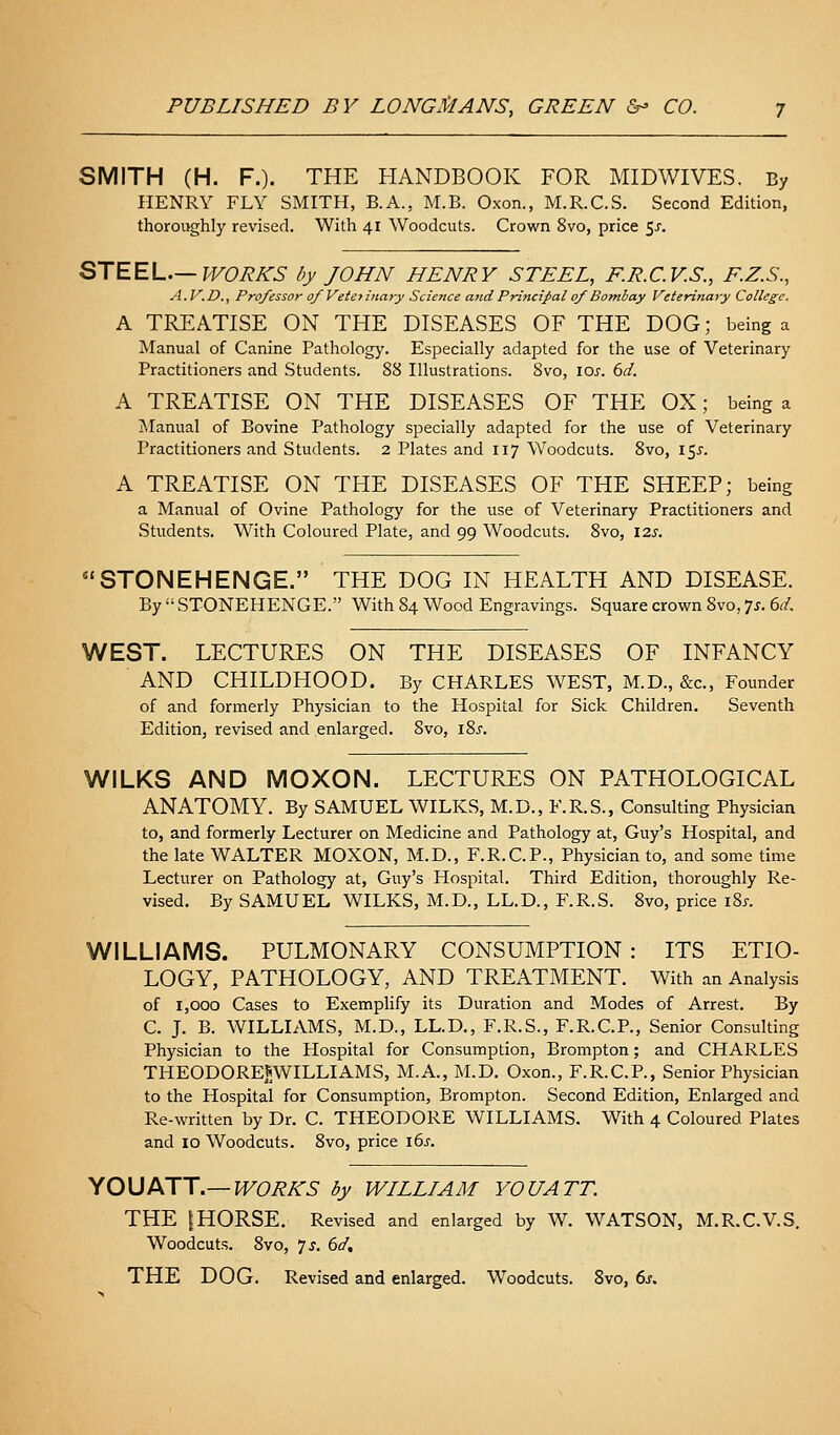 SMITH (H. F.). THE HANDBOOK FOR MIDWIVES, By HENRY FLY SMITH, B.A., M.B. Oxon., M.R.C.S. Second Edition, thoroughly revised. With 41 Woodcuts. Crown 8vo, price $s. STEEL.—PVOBI^S by JOHN HENRY STEEL, RR.C.V.S., F.Z.S., A.V.D., Professor of Veto ina7y Science and Principal of Bombay Veterinary College, A TREATISE ON THE DISEASES OF THE DOG; being a Manual of Canine Pathology. Especially adapted for the use of Veterinary Practitioners and Students. 88 Illustrations. 8vo, \os. 6d. A TREATISE ON THE DISEASES OF THE OX; being a Manual of Bovine Pathology specially adapted for the use of Veterinary Practitioners and Students. 2 Plates and 117 Woodcuts. 8vo, i$s. A TREATISE ON THE DISEASES OF THE SHEEP; being a Manual of Ovine Pathology for the use of Veterinary Practitioners and Students. With Coloured Plate, and 99 Woodcuts. 8vo, 12s. STONEHENGE. THE DOG IN HEALTH AND DISEASE. By  STONEHENGE. With 84 Wood Engravings. Square crown 8vo, 71. 6d. WEST. LECTURES ON THE DISEASES OF INFANCY AND CHILDHOOD. By CHARLES WEST, M.D., &c.. Founder of and formerly Physician to the Hospital for Sick Children. Seventh Edition, revised and enlarged. 8vo, 18^. WILKS AND MOXON. LECTURES ON PATHOLOGICAL ANATOMY. By SAMUEL WILKS, M.D., F.R.S., Consulting Physician to, and formerly Lecturer on Medicine and Pathology at, Guy's Hospital, and the late WALTER MOXON, M.D., F.R.C.P., Physician to, and some time Lecturer on Pathology at, Guy's Hospital. Third Edition, thoroughly Re- vised. By SAMUEL WILKS, M.D., LL.D., F.R.S. Svo, price iSj. WILLIAMS. PULMONARY CONSUMPTION : ITS ETIO- LOGY, PATHOLOGY, AND TREATMENT. With an Analysis of 1,000 Cases to Exemplify its Duration and Modes of Arrest. By C. J. B. WILLIAMS, M.D., LL.D., F.R.S., F.R.C.P., Senior Consulting Physician to the Hospital for Consumption, Brompton; and CHARLES THEODOREJWILLIAMS, M.A., M.D. Oxon., F.R.C.P., Senior Physician to the Hospital for Consumption, Brompton. Second Edition, Enlarged and Re-written by Dr. C. THEODORE WILLIAMS. With 4 Coloured Plates and 10 Woodcuts. Svo, price 16^. yOUJKJT.—WORKS by WILLIAM YOU ATT. THE IHORSE. Revised and enlarged by W. WATSON, M.R.C.V.S. Woodcuts. Svo, 7 J. bd, THE DOG. Revised and enlarged. Woodcuts. Svo, 6.f.