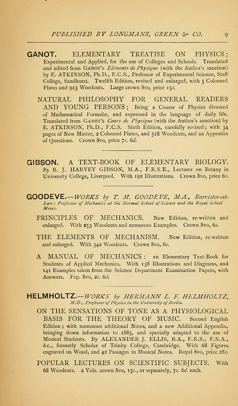 GANOT. ELEMENTARY TREATISE ON PHYSICS; Experimental and Applied, for the use of Colleges and Schools. Translated and edited from Ganot's Elements de Physique (with the Author's sanction) by E, ATKINSON, Ph.D., F.C.S., Professor of Experimental Science, Staff College, Sandhurst. Twelfth Edition, revised and enlarged, with 5 Coloured Plates and 923 Woodcuts. Large crown 8vo, price 15i-. NATURAL PHILOSOPHY FOR GENERAL READERS AND YOUNG PERSONS; Being a Course of Physics divested of Mathematical Formulas, and expressed in the language of daily life. Translated from Ganot's Coiirs de P/iysiqtie (with the Author's sanction) by E. ATKINSON, Ph.D., F.C.S. Sixth Edition, carefully revised; with 34 pages of New Matter, 2 Coloured Plates, and 518 Woodcuts, and an Appendix of Questions. Crown 8vo, price Js. 6d, GIBSON. A TEXT-BOOK OF ELEMENTARY BIOLOGY. By R. J. HARVEY GIBSON, M.A., F.R.S.E., Lecturer on Botany in University College, Liverpool. With 192 Illustrations. Crown 8vo, price 6s. QOODEyE.—WORKS by T. M. GOODEVE, M.A., Barrister-at- Law ; Professor of Mechanics at the Normal School of Scietice and the Royal School Mines. PRINCIPLES OF MECHANICS. New Edition, re-written and enlarged. With 253 Woodcuts and numerous Examples. Crown 8vo, ds. THE ELEMENTS OF MECHANISM. New Edition, re-written and enlarged. With 342 Woodcuts. Crown 8vo, 6s. A MANUAL OF MECHANICS : an Elementary Text-Book for Students of Applied Mechanics. With 138 Illustrations and Diagrams, and 141 Examples taken from the Science Department Examination Papers, with Answers. Fcp. 8vo, 2s. 6d. HELMHOLTZ.—H^C^A-.S- by HERMANN L. E. HELMHOLTZ, M.D., Professor of Physics in the University of Berlin. ON THE SENSATIONS OF TONE AS A PHYSIOLOGICAL BASIS FOR THE THEORY OF MUSIC. Second English Edition ; with numerous additional Notes, and a new Additional Appendix, bringing down information to 1885, and specially adapted to the use of Musical Students. By ALEXANDER J. ELLIS, B.A., F.R.S., F.S.A., &c., formerly Scholar of Trinity College, Cambridge. With 68 Figures engraved on Wood, and 42 Passages in Musical Notes. Royal 8vo, price 2%s. POPULAR LECTURES ON SCIENTIFIC SUBJECTS. With 68 Woodcuts. 2 Vols, crown 8vo, 15J., or separately, is. 6d. each.