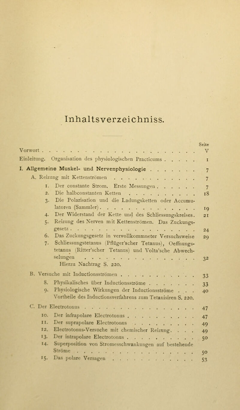 Inhaltsverzeichniss. Seite Vorwort V Einleitung. Organisation des physiologischen Practicums i I. Allgemeine Muskel- und Nervenphysiologie 7 A. Reizung mit Kettenströmen 7 1. Der constante Strom. Erste Messungen 7 2. Die halbconstanten Ketten 18 3. Die Polarisation und die Ladungsketten oder Accumu- latoren (Sammler) lo 4. Der Widerstand der Kette und des Schliessungskreises. 21 5. Reizung des Nerven mit Kettenströmen. Das Zuckungs- gesetz 24 6. Das Zuckungsgesetz in vervollkommneter Versuchsweise 29 7. Schliessungstetanus (Pflüger'scher Tetanus), Oeffnungs- tetanus (Ritter'scher Tetanus) und Volta'sche Abwech- selungen 32 Hierzu Nachtrag S. 220. B. Versuche mit Inductionsströmen . 33 8. Physikalisches über Inductionsströme 33 9. Physiologische Wirkungen der Inductionsströme ... 40 Vortheile des Inductionsverfahrens zum Tetanisiren S. 220. C. Der Electrotonus 47 Der infrapolare Electrotonus 47 Der suprapolare Electrotonus 49 Electrotonus-Versuche mit chemischer Reizung. ... 49 Der intrapolare Electrotonus 50 Superposition von Stromesschwankungen auf bestehende Ströme 50 15. Das polare Versagen 53
