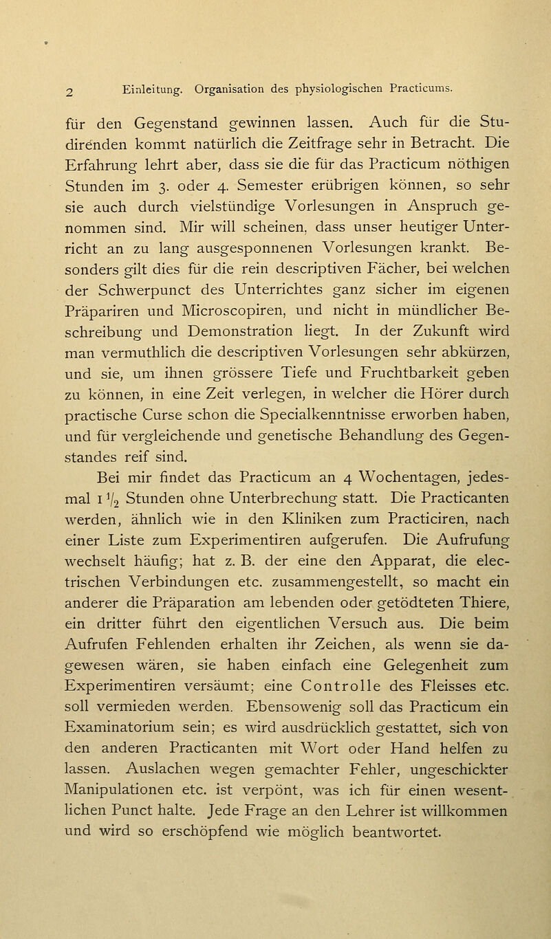 für den Gegenstand gewinnen lassen. Auch für die Stu- direnden kommt natürlich die Zeitfrage sehr in Betracht. Die Erfahrung lehrt aber, dass sie die für das Practicum nöthigen Stunden im 3. oder 4. Semester erübrigen können, so sehr sie auch durch vielstündige Vorlesungen in Anspruch ge- nommen sind. Mir wiU scheinen, dass unser heutiger Unter- richt an zu lang ausgesponnenen Vorlesungen krankt. Be- sonders gilt dies für die rein descriptiven Fächer, bei welchen der Schwerpunct des Unterrichtes ganz sicher im eigenen Präpariren und Microscopiren, und nicht in mündlicher Be- schreibung und Demonstration liegt. In der Zukunft wird man vermuthHch die descriptiven Vorlesungen sehr abkürzen, und sie, um ihnen grössere Tiefe und Fruchtbarkeit geben zu können, in eine Zeit verlegen, in welcher die Hörer durch practische Curse schon die Specialkenntnisse erworben haben, und für vergleichende und genetische Behandlung des Gegen- standes reif sind. Bei mir findet das Practicum an 4 Wochentagen, jedes- mal I V2 Stunden ohne Unterbrechung statt. Die Practicanten werden, ähnlich wie in den Kliniken zum Practiciren, nach einer Liste zum Experimentiren aufgerufen. Die Aufrufung wechselt häufig; hat z. B. der eine den Apparat, die elec- trischen Verbindungen etc. zusammengestellt, so macht ein anderer die Präparation am lebenden oder getödteten Thiere, ein dritter führt den eigentlichen Versuch aus. Die beim Aufrufen Fehlenden erhalten ihr Zeichen, als wenn sie da- gewesen wären, sie haben einfach eine Gelegenheit zum Experimentiren versäumt; eine Controlle des Fleisses etc. soll vermieden werden. Ebensowenig soll das Practicum ein Examinatorium sein; es wird ausdrücklich gestattet, sich von den anderen Practicanten mit Wort oder Hand helfen zu lassen. Auslachen wegen gemachter Fehler, ungeschickter Manipulationen etc. ist verpönt, was ich für einen wesent- lichen Punct halte. Jede Frage an den Lehrer ist willkommen und wird so erschöpfend wie möglich beantwortet.