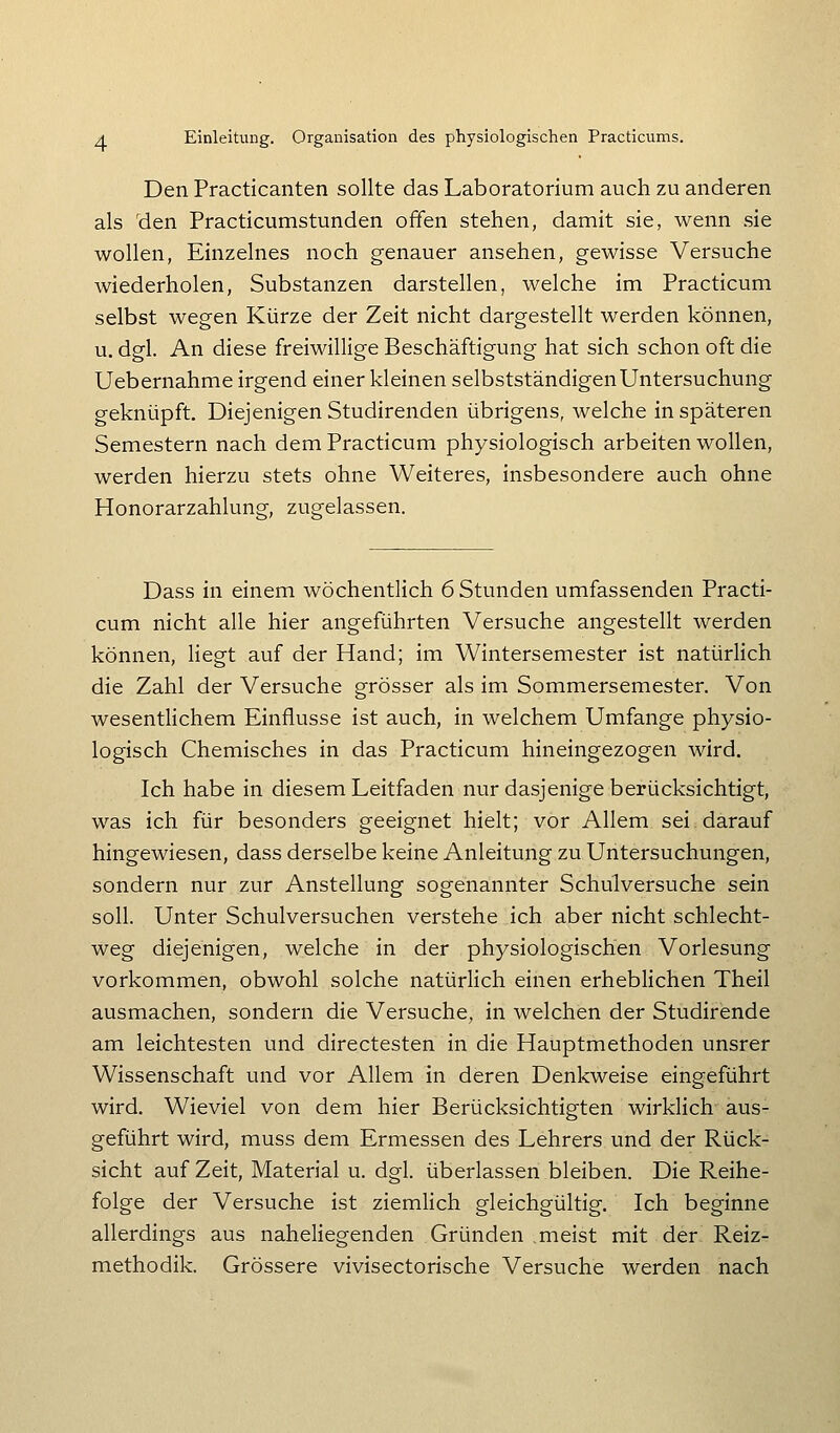 Den Practicanten sollte das Laboratorium auch zu anderen als 'den Practicumstunden offen stehen, damit sie, wenn sie wollen. Einzelnes noch genauer ansehen, gewisse Versuche wiederholen, Substanzen darstellen, welche im Practicum selbst wegen Kürze der Zeit nicht dargestellt werden können, u. dgl. An diese freiwillige Beschäftigung hat sich schon oft die Uebernahme irgend einer kleinen selbstständigen Untersuchung geknüpft. Diejenigen Studirenden übrigens, welche in späteren Semestern nach dem Practicum physiologisch arbeiten wollen, werden hierzu stets ohne Weiteres, insbesondere auch ohne Honorarzahlung, zugelassen. Dass in einem wöchentlich 6 Stunden umfassenden Practi- cum nicht alle hier angeführten Versuche angestellt werden können, liegt auf der Hand; im Wintersemester ist natürlich die Zahl der Versuche grösser als im Sommersemester. Von wesentlichem Einflüsse ist auch, in welchem Umfange physio- logisch Chemisches in das Practicum hineingezogen wird. Ich habe in diesem Leitfaden nur dasjenige berücksichtigt, was ich für besonders geeignet hielt; vor Allem sei darauf hingewiesen, dass derselbe keine Anleitung zu Untersuchungen, sondern nur zur Anstellung sogenannter Schulversuche sein soll. Unter Schulversuchen verstehe ich aber nicht schlecht- weg diejenigen, welche in der physiologischen Vorlesung vorkommen, obwohl solche natürlich einen erheblichen Theil ausmachen, sondern die Versuche, in welchen der Studirende am leichtesten und directesten in die Hauptmethoden unsrer Wissenschaft und vor Allem in deren Denkweise eingeführt wird. Wieviel von dem hier Berücksichtigten wirklich aus- geführt wird, muss dem Ermessen des Lehrers und der Rück- sicht auf Zeit, Material u. dgl. überlassen bleiben. Die Reihe- folge der Versuche ist ziemlich gleichgültig. Ich beginne allerdings aus naheliegenden Gründen .meist mit der Reiz- methodik. Grössere vivisectorische Versuche werden nach