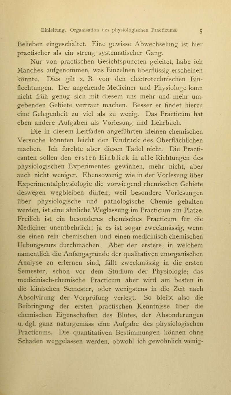 Belieben eingeschaltet. Eine gewisse Abwechselung ist hier practischer als ein streng systematischer Gang. Nur von practischen Gesichtspuncten geleitet, habe ich Manches aufgenommen, was Einzelnen überflüssig erscheinen könnte. Dies gilt z. B. von den electrotechnischen Ein- flechtungen. Der angehende Mediciner und Physiologe kann nicht früh genug sich mit diesem uns mehr und mehr um- gebenden Gebiete vertraut machen. Besser er findet hierzu eine Gelegenheit zu viel als zu wenig. Das Practicum hat eben andere Aufgaben als Vorlesung und Lehrbuch. Die in diesem Leitfaden angeführten kleinen chemischen Versuche könnten leicht den Eindruck des Oberflächlichen machen. Ich fürchte aber diesen Tadel nicht. Die Practi- canten sollen den ersten Einblick in alle Richtungen des physiologischen Experimentes gewinnen, mehr nicht, aber auch nicht weniger. Ebensowenig wie in der Vorlesung über Experimentalphysiologie die vorwiegend chemischen Gebiete deswegen wegbleiben dürfen, weil besondere Vorlesungen über physiologische und pathologische Chemie gehalten werden, ist eine ähnliche Weglassung im Practicum am Platze. Freilich ist ein besonderes chemisches Practicum für die Mediciner unentbehrlich; ja es ist sogar zweckmässig, wenn sie einen rein chemischen und einen medicinisch-chemischen Uebungscurs durchmachen. Aber der erstere, in welchem namentlich die Anfangsgründe der qualitativen unorganischen Analyse zn erlernen sind, fällt zweckmässig in die ersten Semester, schon vor dem Studium der Physiologie; das medicinisch-chemische Practicum aber wird am besten in die klinischen Semester, oder wenigstens in die Zeit nach Absolvirung der Vorprüfung verlegt. So bleibt also die Beibringung der ersten practischen Kenntnisse über die chemischen Eigenschaften des Blutes, der Absonderungen u. dgl. ganz naturgemäss eine Aufgabe des physiologischen Practicums. Die quantitativen Bestimmungen können ohne Schaden weggelassen werden, obwohl ich gewöhnHch wenig-