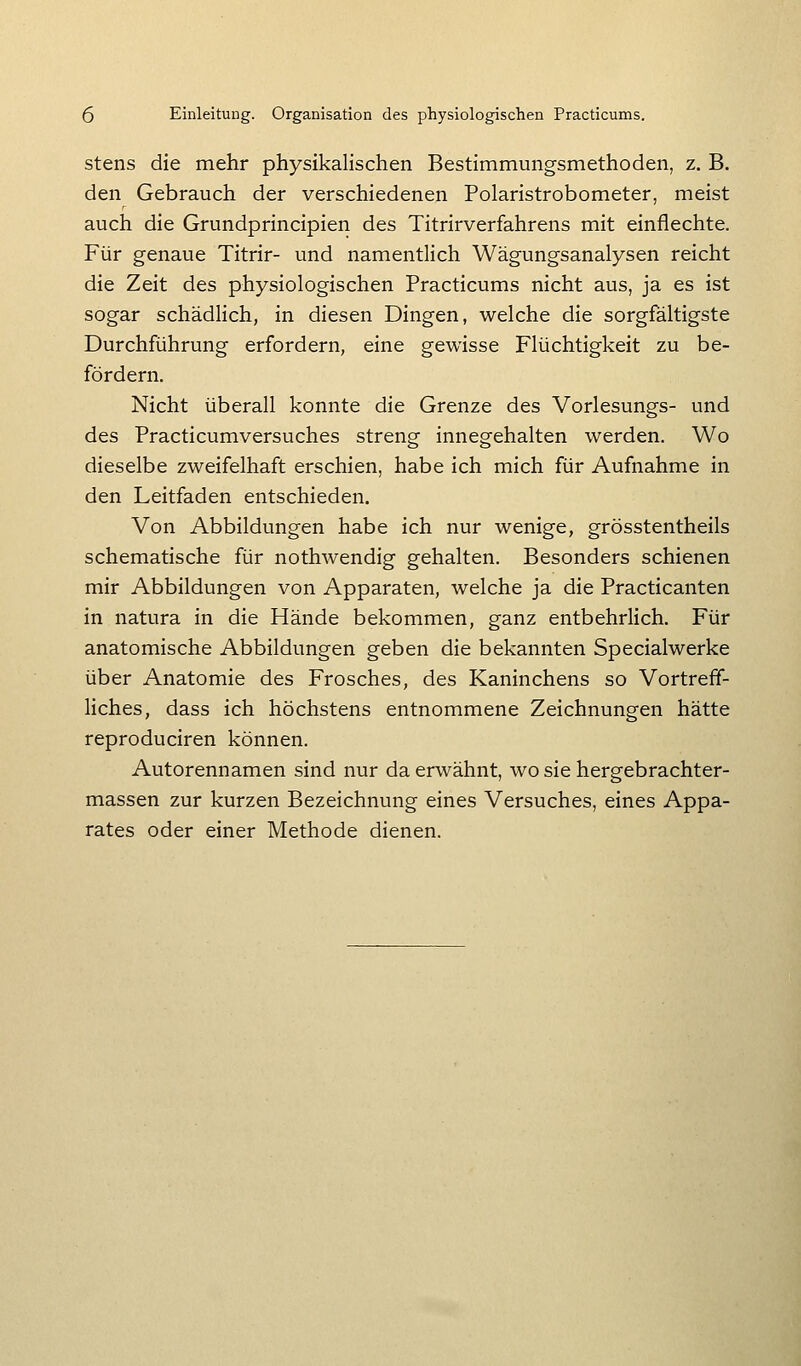 stens die mehr physikalischen Bestimmungsmethoden, z. B. den Gebrauch der verschiedenen Polaristrobometer, meist auch die Grundprincipien des Titrirverfahrens mit einflechte. Für genaue Titrir- und namentlich Wägungsanalysen reicht die Zeit des physiologischen Practicums nicht aus, ja es ist sogar schädlich, in diesen Dingen, welche die sorgfältigste Durchführung erfordern, eine gewisse Flüchtigkeit zu be- fördern. Nicht überall konnte die Grenze des Vorlesungs- und des Practicumversuches streng innegehalten werden. Wo dieselbe zweifelhaft erschien, habe ich mich für Aufnahme in den Leitfaden entschieden. Von Abbildungen habe ich nur wenige, grösstentheils schematische für nothwendig gehalten. Besonders schienen mir Abbildungen von Apparaten, welche ja die Practicanten in natura in die Hände bekommen, ganz entbehrlich. Für anatomische Abbildungen geben die bekannten Specialwerke über Anatomie des Frosches, des Kaninchens so Vortreff- liches, dass ich höchstens entnommene Zeichnungen hätte reproduciren können. Autorennamen sind nur da erwähnt, wo sie hergebrachter- massen zur kurzen Bezeichnung eines Versuches, eines Appa- rates oder einer Methode dienen.