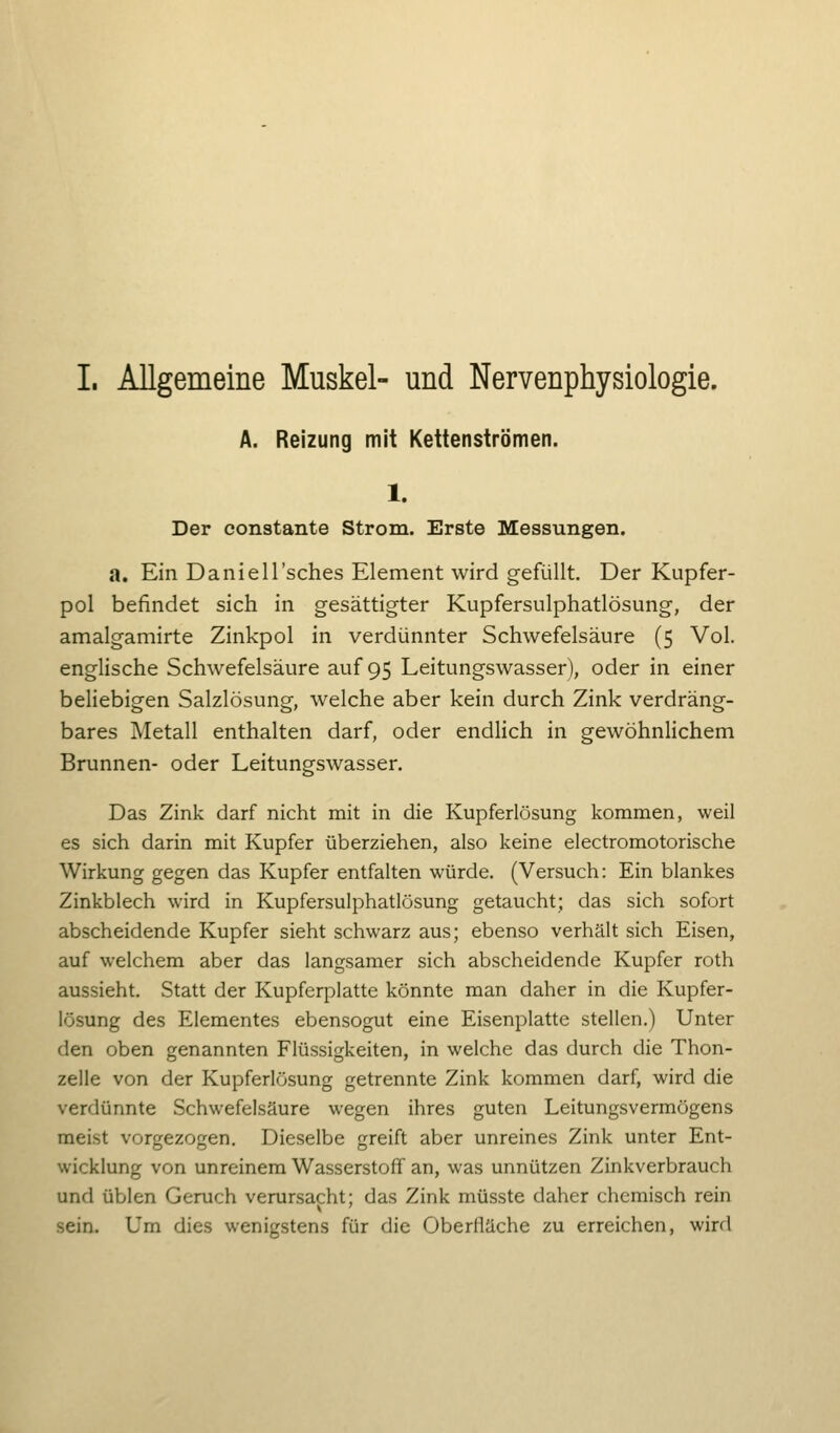 I. Allgemeine Muskel- und Nervenphysiologie. A. Reizung mit Kettenströmen. 1. Der constante Strom. Erste Messungen. a. Ein Daniell'sches Element wird gefüllt. Der Kupfer- pol befindet sich in gesättigter Kupfersulphatlösung, der amalgamirte Zinkpol in verdünnter Schwefelsäure (5 Vol. englische Schwefelsäure auf 95 Leitungswasser), oder in einer beliebigen Salzlösung, welche aber kein durch Zink verdräng- bares Metall enthalten darf, oder endlich in gewöhnlichem Brunnen- oder Leitungswasser. Das Zink darf nicht mit in die Kupferlösung kommen, weil es sich darin mit Kupfer überziehen, also keine electromotorische Wirkung gegen das Kupfer entfalten würde. (Versuch: Ein blankes Zinkblech wird in Kupfersulphatlösung getaucht; das sich sofort abscheidende Kupfer sieht schwarz aus; ebenso verhält sich Eisen, auf welchem aber das langsamer sich abscheidende Kupfer roth aussieht. Statt der Kupferplatte könnte man daher in die Kupfer- lösung des Elementes ebensogut eine Eisenplatte stellen.) Unter den oben genannten Flüssigkeiten, in welche das durch die Thon- zelle von der Kupferlösung getrennte Zink kommen darf, wird die verdünnte Schwefelsäure wegen ihres guten Leitungsvermögens meist vorgezogen. Dieselbe greift aber unreines Zink unter Ent- wicklung von unreinem Wasserstoff an, was unnützen Zinkverbrauch und üblen Geruch verursacht; das Zink müsste daher chemisch rein sein. Um dies wenigstens für die Oberfläche zu erreichen, wird