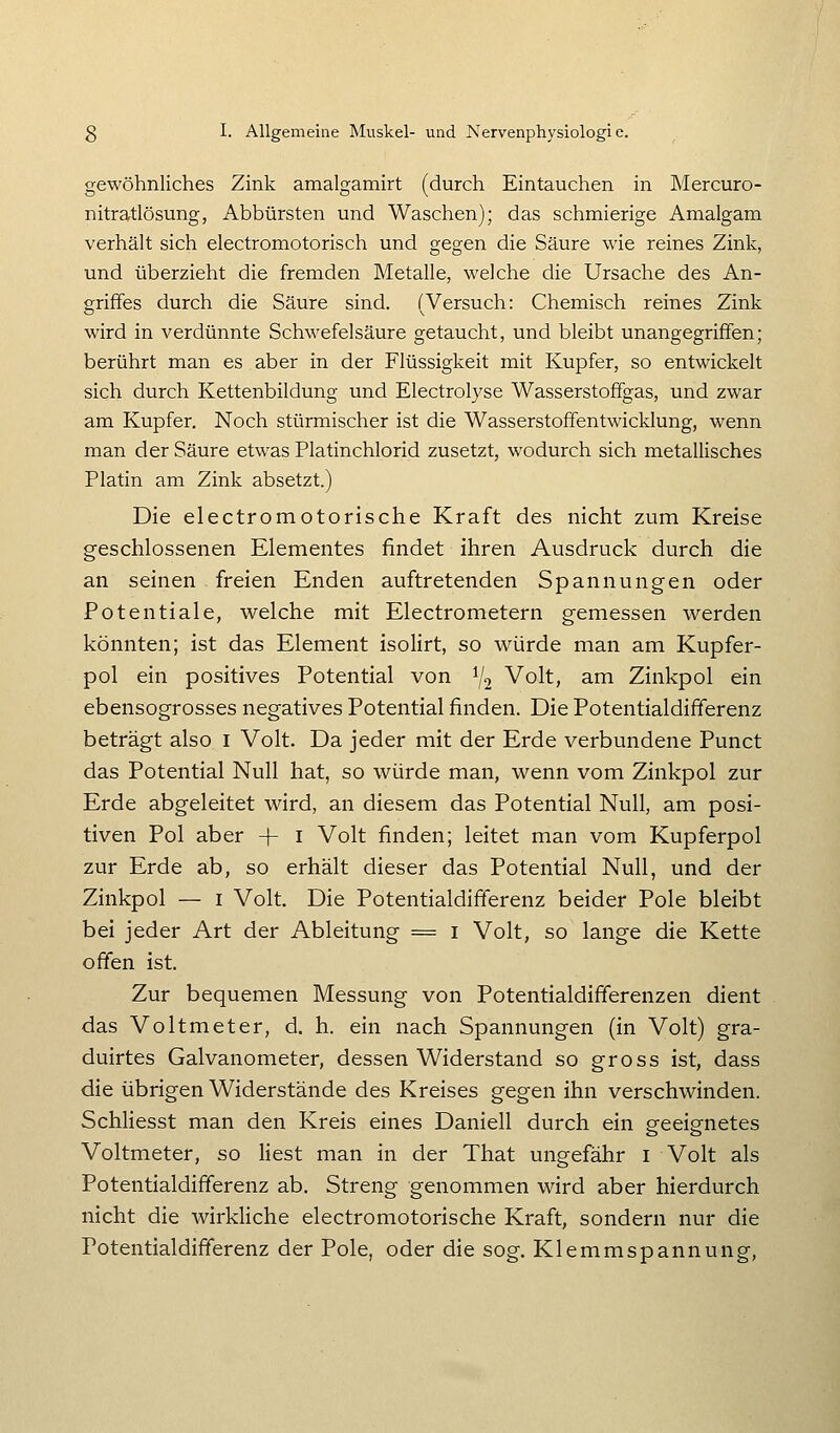 gewöhnliches Zink amalgamirt (durch Eintauchen in Mercuro- nitratlösung, Abbürsten und Waschen); das schmierige Amalgam verhält sich electromotorisch und gegen die Säure wie reines Zink, und überzieht die fremden Metalle, welche die Ursache des An- grififes durch die Säure sind. (Versuch: Chemisch reines Zink wird in verdünnte Schwefelsäure getaucht, und bleibt unangegriflfen; berührt man es aber in der Flüssigkeit mit Kupfer, so entwickelt sich durch Kettenbildung und Electrolyse Wasserstoffgas, und zwar am Kupfer. Noch stürmischer ist die WasserstofFentwicklung, wenn man der Säure etwas Platinchlorid zusetzt, wodurch sich metallisches Platin am Zink absetzt.) Die electromotorische Kraft des nicht zum Kreise geschlossenen Elementes findet ihren Ausdruck durch die an seinen freien Enden auftretenden Spannungen oder Potentiale, welche mit Electrometern gemessen werden könnten; ist das Element isolirt, so würde man am Kupfer- pol ein positives Potential von i/o Volt, am Zinkpol ein ebensogrosses negatives Potential finden. Die Potentialdifferenz beträgt also i Volt. Da jeder mit der Erde verbundene Punct das Potential Null hat, so würde man, wenn vom Zinkpol zur Erde abgeleitet wird, an diesem das Potential Null, am posi- tiven Pol aber -|- i Volt finden; leitet man vom Kupferpol zur Erde ab, so erhält dieser das Potential Null, und der Zinkpol — I Volt. Die Potentialdifferenz beider Pole bleibt bei jeder Art der Ableitung = i Volt, so lange die Kette offen ist. Zur bequemen Messung von Potentialdifferenzen dient das Voltmeter, d. h. ein nach Spannungen (in Volt) gra- duirtes Galvanometer, dessen Widerstand so gross ist, dass die übrigen Widerstände des Kreises gegen ihn verschwinden. Schliesst man den Kreis eines Daniell durch ein geeignetes Voltmeter, so liest man in der That ungefähr i Volt als Potentialdifferenz ab. Streng genommen wird aber hierdurch nicht die wirkliche electromotorische Kraft, sondern nur die Potentialdifferenz der Pole, oder die sog. Klemmspannung,