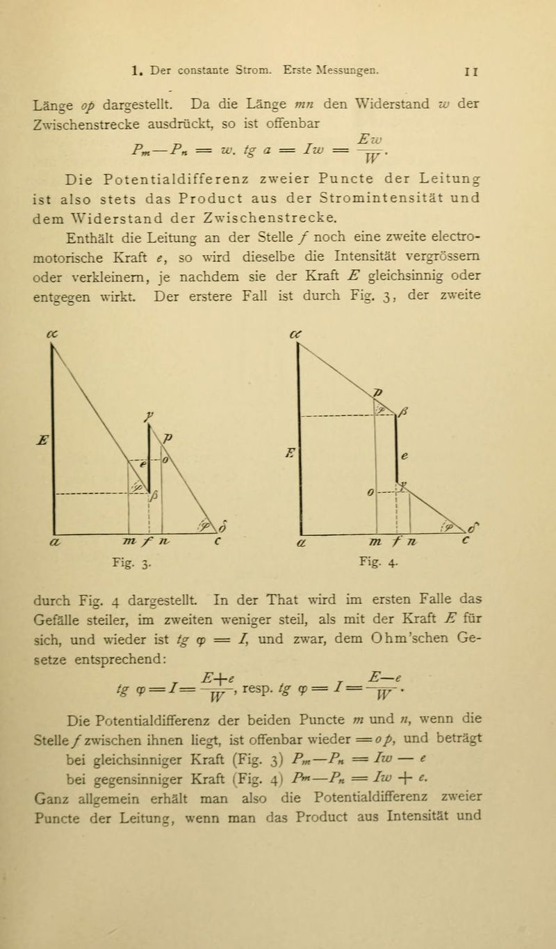 Länge op dargestellt. Da die Länge mn den Widerstand w der Zwischenstrecke ausdrückt, so ist offenbar Pm — Pn = IL', tg a = Iw = -^. Die Potentialdifferenz zweier Puncte der Leitung ist also stets das Product aus der Stromintensität und dem Widerstand der Zwischenstrecke. Enthält die Leitung an der Stelle / noch eine zweite electro- motorische Kraft e, so wird dieselbe die Intensität vergrössem oder verkleinem, je nachdem sie der Kraft E gleichsinnig oder entgegen wirkt. Der erstere Fall ist durch Fig. 3, der zweite « E i?^/? m f n Fig. 4- durch Fig. 4 dargestellt In der That wird im ersten Falle das Gefälle steiler, im zweiten weniger steil, als mit der Kraft E für sich, und wieder \sX tg (p = I, und zwar, dem Ohm'sehen Ge- setze entsprechend: tg qp = /=-^_ resp. tg cp=I = ~j^^. Die Potentialdifferenz der beiden Puncte m und «, wenn die Stelle/rwischen ihnen liegt, ist offenbar wieder = ö/>, und beträgt bei gleichsinniger Kraft (Fig. 3) Pm—Ph == Iw — e bei gegensinniger Kraft (Fig. 4) /^—Pn = Iw ■\- e. Ganz allgemein erhält man also die Potentialdifferenz zweier Puncte der Leitung, wenn man das Product aus Intensität und