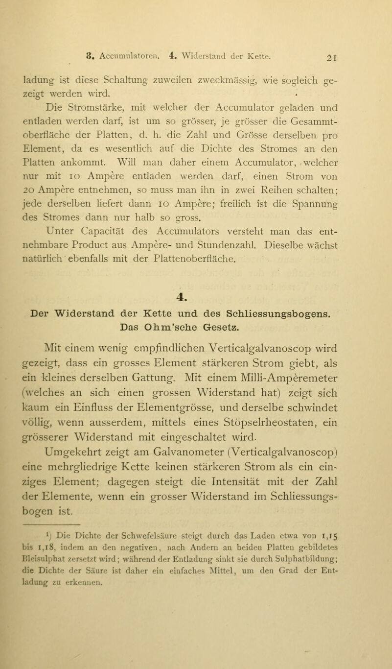 ladung ist diese Schaltung zuweilen zweclonässig, wie sogleich ge- zeigt werden wird. Die Stromstärke, mit welcher der Accumulator geladen und entladen werden darf, ist um so grösser, je grösser die Gesammt- oberfläche der Platten, d. h. die Zahl und Grösse derselben pro Element, da es wesentlich auf die Dichte des Stromes an den Platten ankommt. Will man daher einem Accumulator, welcher nur mit lo Ampere entladen werden darf, einen Strom von 20 Ampere entnehmen, so muss man ihn in zwei Reihen schalten; jede derselben liefert dann lo Ampere; freilich ist die Spannung des Stromes dann nur halb so gross. Unter Capacität des Accumulators versteht man das ent- nehmbare Product aus Ampere- und Stundenzahl. Dieselbe wächst natürlich ebenfalls mit der Plattenoberfläche. 4. Der Widerstand der Kette und des Sehliessungsbogens. Das Ohm'sehe Gesetz. Mit einem wenig empfindlichen Verticalgalvanoscop wird gezeigt, dass ein grosses Element stärkeren Strom giebt, als ein kleines derselben Gattung. Mit einem Milli-Amperemeter (welches an sich einen grossen Widerstand hat) zeigt sich kaum ein Einfluss der Elementgrösse, und derselbe schwindet völlig, wenn ausserdem, mittels eines Stöpselrheostaten, ein grösserer Widerstand mit eingeschaltet wird. Umgekehrt zeigt am Galvanometer (Verticalgalvanoscop) eine mehrgliedrige Kette keinen stärkeren Strom als ein ein- ziges Element; dagegen steigt die Intensität mit der Zahl der Elemente, wenn ein grosser Widerstand im Schliessungs- bogen ist. ij Die Dichte der Schwefelsäure .steigt durch das Laden etwa von 1,15 bis 1,18, indem an den negativen, nach Andern an beiden Platten gebildetes Bleisuljihat zersetzt wird; während der Entladung sinkt sie durch Sulphatbildung; die Dichte der Säure ist daher ein einfaches Mittel, um den Grad der Ent- ladung zu erkennen.