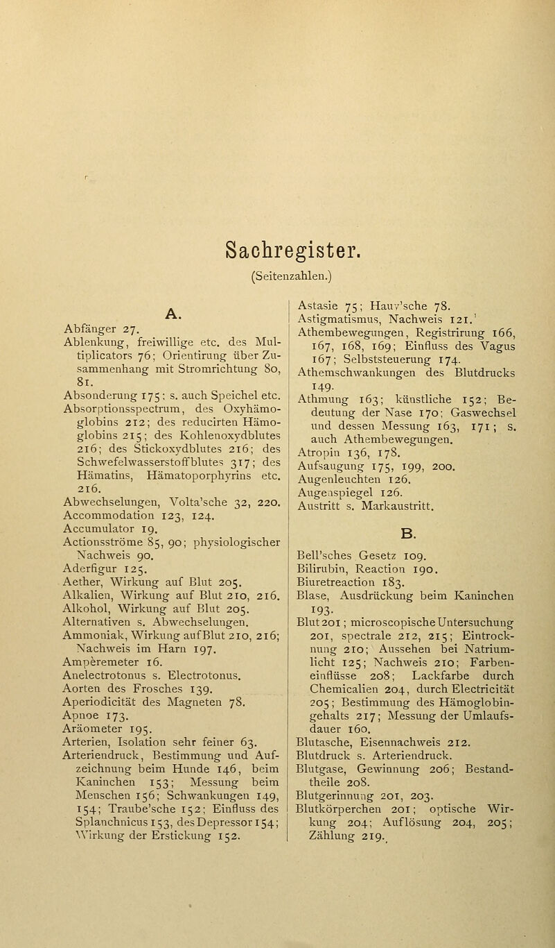 Sachregister. (Seitenzahlen.) Abfänger 27. Ablenkung, freiwillige etc. des Mul- tiplicators 76; Orientirung über Zu- sammenhang mit Stromrichtung 80, 81. Absonderung 175; s. auch Speichel etc. Absorptionsspectrum, des Oxyhämo- globins 212; des reducirten Hämo- globins 215; des Kohlenoxydblutes 216; des Stickoxydblutes 216; des Schwefelwasserstoffblutes 317; des Hämatins, Hämatoporphyrins etc, 216. Abwechselungen, Volta'sche 32, 220. Accommodation 123, 124. Accumulator 19. Actionsströme 85, 90; physiologischer Nachweis 90. Aderfigur 125. Aether, Wirkung auf Blut 205. Alkalien, Wirkung auf Blut 210, 216. Alkohol, Wirkung auf Blut 205. Alternativen s. Abwechselungen. Ammoniak, Wirkung auf Blut 210, 216; Nachweis im Harn 197. Amperemeter 16. Anelectrotonus s. Electrotonus. Aorten des Frosches 139. Aperiodicität des Magneten 78. Apnoe 173. Aräometer 195. Arterien, Isolation sehr feiner 63. Arteriendruck, Bestimmung und Auf- zeichnung beim Hunde 146, beim Kaninchen 153; Messung beim Menschen 156; Schwankungen 149, 154; Traube'sche 152; Einfluss des Splanchnicus 153, desDepressor 154; Wh-kung der Erstickung 152. Astasie 75; Hauv'sche 78. Astigmatismus, Nachweis 121.' Athembewegungen, Registrirung 166, 167, 168, 169; Einfluss des Vagus 167; Selbststeuerung 174. Athemschwankungen des Blutdrucks 149. Athmung 163; künstliche 152; Be- deutung der Nase 170; Gaswechsel und dessen Messung 163, 171 ; s. auch Athembewegungen, Atropin 136, 178. Aufsaugung 175, 199, 200. Augenleuchten 126. Augenspiegel 126. Austritt s. Markaustritt. Bell'sches Gesetz 109. Bilirubin, Reaction 190. Biuretreaction 183. Blase, Ausdrückung beim Kaninchen 193- Blut 201; microscopische Untersuchung 201, spectrale 212, 215; Eintrock- nung 210; Aussehen bei Natrium- licht 125; Nachweis 210; Farben- einflüsse 208; Lackfarbe durch Chemiealien 204, durch Electricität 205 ; Bestimmung des Hämoglobin- gehalts 217; Messung der Umlaufs- dauer 160. Blutasche, Eisennachweis 212. Blutdruck s. Arteriendruck. Blutgase, Gewinnung 206; Bestand- theile 208. Blutgerinnung 201, 203. Blutkörperchen 201; optische Wir- kung 204; Auflösung 204, 205; Zählung 219.