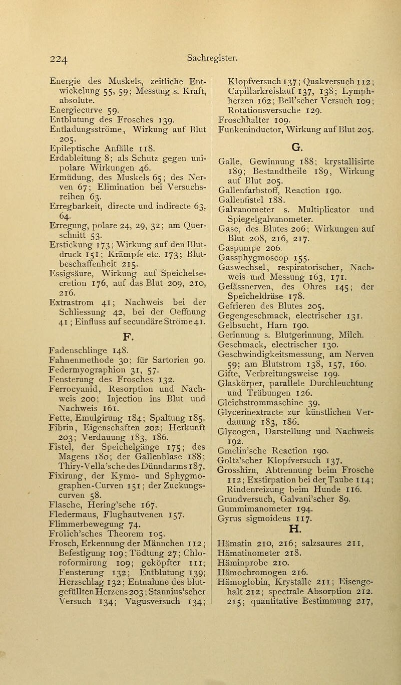Energie des Muskels, zeitliche Ent- wickelung 55, 59; Messung s. Kraft, absolute. Energiecurve 59- Entblutung des Frosches 139. Entladungsströme, Wirkung auf Blut 205. _ Epileptische Anfälle 118. Erdableitung 8; als Schutz gegen uni- polare Wirkungen 46. Ermüdung, des Muskels 65; des Ner- ven 67; Elimination bei Versuchs- reihen 63. Erregbarkeit, directe und indirecte 63. 64. Erregung, polare 24, 29, 32; am Quer- schnitt 53. Erstickung 173 ; Wirkung auf den Blut- druck 151; Krämpfe etc. 173; Blut- beschaffenheit 215. Essigsäure, Wirkung auf Speichelse- cretion 176, auf das Blut 209, 210, 216. Extrastrom 41; Nachweis bei der Schliessung 42, bei der Oeffnung 41 ; Einfluss auf secundäreStröme4i. F. Fadenschlinge 148. Fahnenmethode 30; für Sartorien 90. Federmyographion 31, 57. Fensterung des Frosches 132. Ferrocyanid, Resorption und Nach- weis 200; Injection ins Blut und Nachweis 161. Fette, Emulgirung 184; Spaltung 185. Fibrin, Eigenschaften 202; Herkunft 203; Verdauung 183, 186. Fistel, der Speichelgänge 175; des Magens 180; der Gallenblase 188; Thiry-Vella'sche des Dünndarms 187. Fixirung, der Kymo- und Sphygmo- graphen-Curven 151; der Zuckungs- curven 58. Flasche, Hering'sche 167. Fledermaus, Flughautvenen 157. Flimmerbewegung 74. Frölich'sches Theorem 105. Frosch, Erkennung der Männchen 112; Befestigung 109; Tödtung 27; Chlo- roformirung 109; geköpfter iii; Fensterung 132; Entblutung 139; Herzschlag 132; Entnahme des blut- gefüllten Herzens 203; Stannius'scher Versuch 134; Vagusversuch 134; Klopfversuch 137; Quakversuch 112; Capillarkreislauf 137, 138; Lymph- herzen 162; Bell'scher Versuch 109; Rotationsversuche 129. Froschhalter 109. Funkeninductor, Wirkung auf Blut 205. G. Galle, Gewinnung 188; krystallisirte 189; Bestandtheile 189, Wirkung auf Blut 205. Gallenfarbstoff, Reaction 190. Gallenfistel 188. Galvanometer s. Multiplicator und Spiegelgalvauometer. Gase, des Blutes 206; Wirkungen auf Blut 208, 216, 217. Gaspumpe 206 Gassphygmoscop 155. Gaswechsel, respiratorischer, Nach- weis und Messung 163, 171. Gefässnerven, des Ohres 145; der Speicheldrüse 178. Gefrieren des Blutes 205. Gegengeschmack, electrischer 131. Gelbsucht, Harn 190. Gerinnung s. Blutgerinnung, Milch. Geschmack, electrischer 130. Geschwindigkeitsmessung, am Nerven 59; am Blutstrom 138, 157, 160. Gifte, Verbreitungsweise 199. Glaskörper, parallele Durchleuchtung und Trübungen 126. Gleichstrommaschine 39. Glycerinextracte zur künstlichen Ver- dauung 183, 186. Glycogen, Darstellung und Nachweis 192. Gmelin'sche Reaction 190. Goltz'scher Klopfversuch 137. Grosshirn, Abtrennung beim Frosche 112; Exstirpation bei der Taube 114; Rindenreizung beim Hunde II6. Grundversuch, Galvani'scher 89. Gummimanometer 194. Gyrus sigmoideus 117. H. Hämatin 210, 216; salzsaures 211. Hämatinometer 218. Häminprobe 210. Hämochromogen 216. Hämoglobin, Krystalle 211; Eisenge- halt 212; spectrale Absorption 212. 215; quantitative Bestimmung 217,