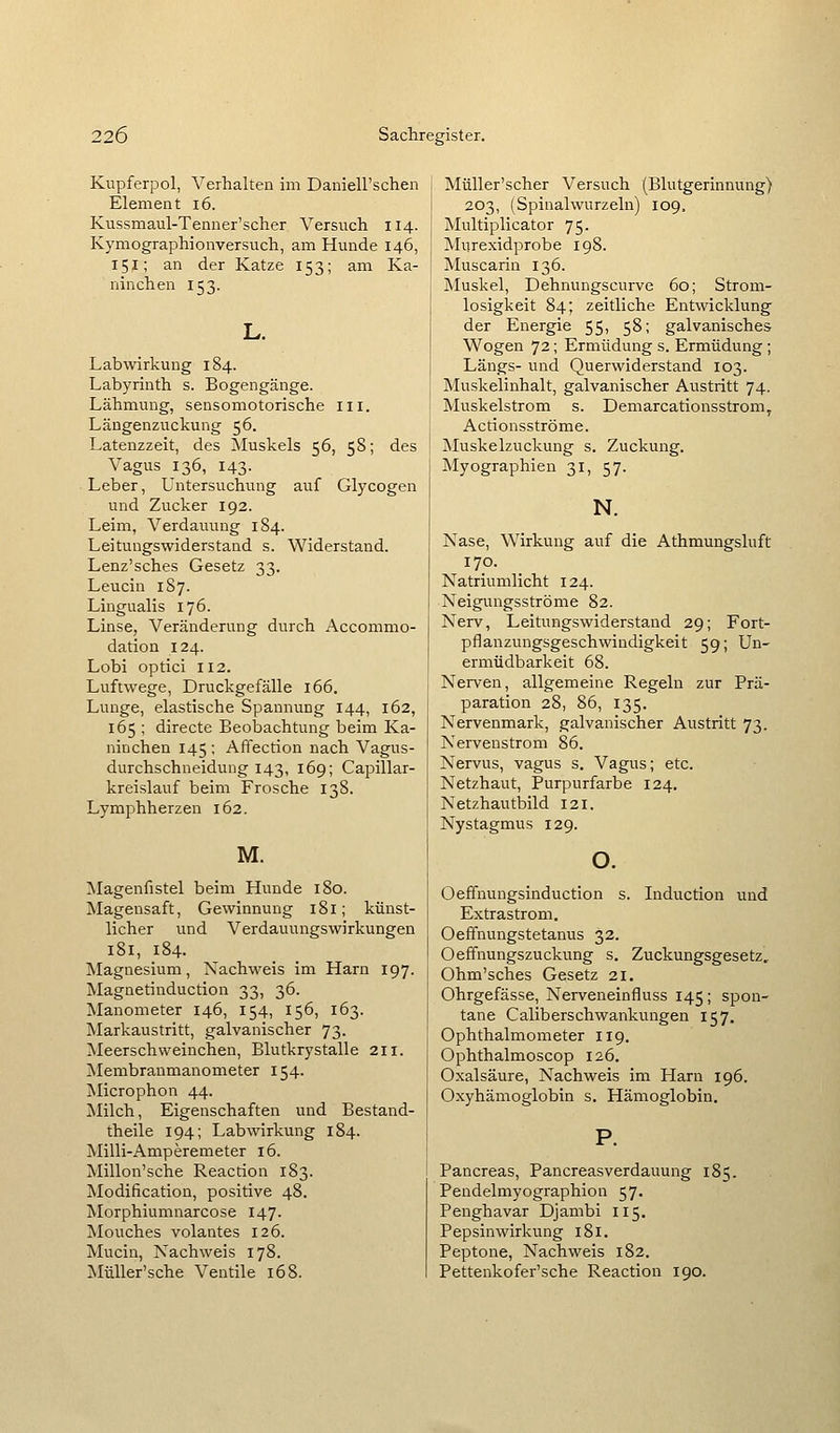 Kupferpol, Verhalten im DanieU'schen Element i6. Kussmaul-Tenner'scher Versuch 114. Kymographionversuch, am Hunde 146, 15j; an der Katze 153; am Ka- ninchen 153. Labwirkung 184. Labyrinth s. Bogengänge. Lähmung, sensomotorische iii. Läügenzuckung 56. Latenzzeit, des Muskels 56, 58; des Vagus 136, 143. Leber, Untersuchung auf Glycogen und Zucker 192. Leim, Verdauung 184. Leitungswiderstand s. Widerstand. Lenz'sches Gesetz 33. Leucin 1S7. Lingualis 176. Linse, Veränderung durch Accommo- dation 124. Lobi optici 112. Luftwege, Druckgefälle 166. Lunge, elastische Spannung 144, 162, 165 ; directe Beobachtung beim Ka- ninchen 145 ; Affection nach Vagus- durchschneiduDg 143, 169; Capillar- kreislauf beim Frosche 138. Lymphherzen 162. M. Magenfistel beim Hunde 180. Magensaft, Gewinnung 181; künst- licher und Verdauungswirkungen 181, 184. Magnesium, Nachweis im Harn 197. Magnetinduction 33, 36. Manometer 146, 154, 156, 163. Markaustritt, galvanischer 73. Meerschweinchen, Blutkrystalle 211. Membranmanometer 154. Älicrophon 44. Ivlilch, Eigenschaften und Bestand- theile 194; Labwirkung 184. Milli-Amperemeter 16. Millon'sche Reaction 183. Modification, positive 48. Morphiumnarcose 147. jSIouches volantes 126. Mucin, Nachweis 178. MüUer'sche Ventile 168. Müller'scher Versuch (Blutgerinnung) 203, (Spinalwurzeln) 109, Multiplicator 75. Murexidprobe 198. Muscarin 136. Muskel, Dehnungscurve 60; Strom- losigkeit 84; zeitliche Entwicklung der Energie 55, 58; galvanisches Wogen 72; Ermüdung s. Ermüdung ; Längs- und Querwiderstand 103. Muskelinhalt, galvanischer Austritt 74. Muskelstrom s. Demarcationsstrom, Actionsströme. Muskelzuckung s. Zuckung. Myographien 31, 57. N. Nase, Wirkung auf die Athmungsluft 170. Natriumlicht 124. Neigungsströme 82. Nerv, Leitungswiderstand 29; Fort- pflanzungsgeschwindigkeit 59; Un- ermüdbarkeit 68. Nerven, allgemeine Regeln zur Prä- paration 28, 86, 135. Nervenmark, galvanischer Austritt 73. Nervenstrom 86. Nervus, vagus s. Vagus; etc. Netzhaut, Purpurfarbe 124. Netzhautbild 121. Nystagmus 129. o. Oeffnungsinduction s. Induction und Extrastrom. Oeffnungstetanus 32. Oeffnungszuckung s. Zuckungsgesetz, Ohm'sches Gesetz 21. Ohrgefässe, Nerveneinfluss 145; spon- tane Caliberschwankungen 157, Ophthalmometer 119. Ophthalmoscop 126. Oxalsäure, Nachweis im Harn 196. Oxyhämoglobin s. Hämoglobin. Pancreas, Pancreasverdauung 185. Pendelmyographion 57. Penghavar Djambi II5. Pepsinwirkung 181. Peptone, Nachweis 182. Pettenkofer'sche Reaction 190.