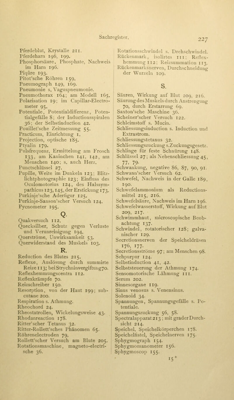Pferdeblut, Krystalle 211. Pferd eham 196, 199. Phosphorsäure, Phosphate, Nachweis im Harn 196. Piqüre 193. Pitot'sche Röhren 159. Pneumograph 149, 169. Pneumonie s. Vaguspneumonie. Pneumothorax 164; am Modell 165. Polarisation 19; im Capillar-Electro- meter 95. Potentiale, Potentialdifferenz, Poten- tialgefalle 8; der Inductionsspiralen 36; der Selbstinduction 42. Pouillet'sche Zeitmessung 55. Practicum, Einrichtung i. Projection, optische 185. Ptyalin 179, Pulsfrequenz, Ermittelung am Frosch 133, am Kaninchen 141, 142, am Menschen 140; s. auch Herz. Punctschlüssel 27. Pupille, Weite im Dunkeln 123; Blitz- lichtphotographie 123; Einfluss des Oculomotorius 124, des Halssym- pathicusi23, I45,der Erstickung 173. Purkinje'sche Adertigur 125. Purkinje-Sanson'scher Versuch 124. Pycnometer 195. Q Quakversuch 112. Quecksilber, Schutz gegen Verluste und Verunreinigung 194. Querströme, Unwirksamkeit 53. Quervviderstand des Muskels 103. R. Reduction des Blutes 215. Reflexe, Auslösung durch summirte Reize 113; beiStrychninvergiftuiig7o. Reflexhemmungscentra 112. Reflexkrämpfe 70. Reizschreiber 150. Resorption, von der Haut 199; sub- cutane 200. Respiration s. Athmung. Rheochord 24. Rheostatrollen, Wickelungsweise 43. Rhodanreaction 178. Ritter'scher Tetanus 32. Rittcr-RoUett'sches Phänomen 65. Röhrenelectroden 79. Rollett'scher Versuch am Blute 205. Rotationsmaschine, magneto-electri- sche 36. Rotationsschwindel s. Drehschwindel. Rückenmark, isolirtes iii; Reflex- hemmung 112; Reizsummation 113. Rückenmarksnerven, Durchschneidung der Wurzeln 109. Säuren, Wirkung auf Blut 209, 216. Säurung des Muskels durch Anstrengung 70, durch Erstarrung 69. Saxton'sche Maschine 36. Scheiner'scher Versuch 122. Schleimstoft' s. Mucin. Schliessungsinduction s. Induction und Extrastrom. Schliessungstetanus 32. Schliessungszuckung s.Zuckungsgesetz. Schlinge für feste Schnürung 148. Schlüssel 27; als Nebenschliessung 45, 77, 79- Schwankung, negative 86, 87, 90, 91. Schwann'scher Versuch 62. Schwefel, Nachweis in der Galle 189, 190. Schwefelammonium als Reductions- mittel 215, 216. Schwefelsäure, Nachweis im Harn 196. Schwefelwasserstoft, Wirkung auf Blut 209, 217. Schwimmhaut, microscopische Beob- achtung 137. Schwindel, rotatorischer 128; galva- nischer 129. Secretionsnerven der Speicheldrüsen 176, 177. Secretionsströme 97; am Menschen 98. Sehpurpur 124. Selbstinduction 41, 42. Selbststeuerung der Athmung 174. Sensomotorische Lähmung iii. Serum 202. Sinnesorgane II9. Sinus venosus s. Veneusinus. Solenoid 34. Spannungen, Spannungsgefälle s. Po- tentiale. Spannungszuckung 56, 58. Spectralapparat2i3 ; mit grader Durch- sicht 214. Speichel, Speichelkörperchen 178. Speichelfistcl, Speichelnerven 175. Sphygmograph 154. Sphygmomanometer 156. Sphygmoscop 155. 15'