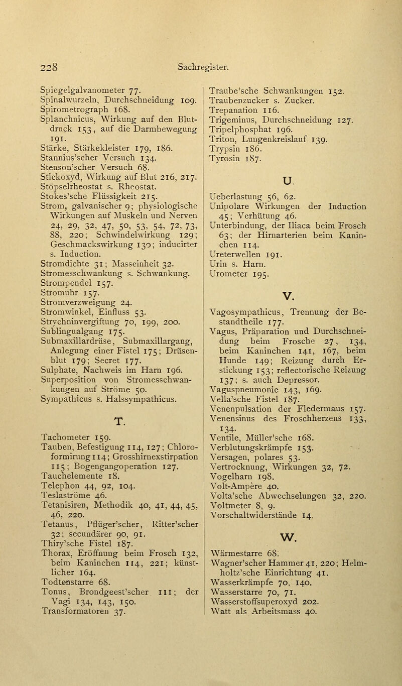 Spiegelgalvanometer 77. Spinalwurzeln, Durchschneidung 109. Spirometrograph 168. Splanchnicus, Wirkung auf den Blut- druck 153, auf die Darmbewegung 191. Stärke, Stärkekleister 179, 186. Stannius'scher Versuch 134. Stenson'scher Versuch 68. Stickoxyd, Wirkung auf Blut 216, 217. Stöpselrheostat s. Rheostat. Stokes'sche Flüssigkeit 215. Strom, galvanischer 9; physiologische Wirkungen auf Muskeln und Nerven 24, 29, 32, 47, 50, 53, 54, 72, 73, 88, 220; Schwindelwirkung 129; Geschmackswirkung 130; inducirter s. Induction. Stromdichte 31; JMasseinheit 32. Stromesschwankung s. Schwankung. Strompendel 157. Stromuhr 157. Stromverzweigung 24. Stromwinkel, Einfluss 53. Strychninvergiftung 70, 199, 200. Sublingualgang 175. Submaxillardrüse, Submaxillargang, Anlegimg einer Fistel 175; Drüsen- blut 179; Secret 177. Sulphate, Nachweis im Harn 196. Superposition von Stromesschwan- kungen auf Ströme 50. Sympathicus s. Halssympathicus. T. Tachometer 159. Tauben, Befestigung 114, 127; Chloro- formirung 114; Grosshirnexstirpation 115; Bogengangoperation 127. Tauchelemente 18. Telephon 44, 92, 104. Teslaströme 46. Tetanisiren, Methodik 40, 41, 44, 45, 46, 220. Tetanus, Pflüger'scher, Ritter'scher 32; secundärer 90, 91. Thiry'sche Fistel 187. Thorax, Eröffnung beim Frosch 132, beim Kaninchen 114, 221; künst- licher 164. Todtenstarre 68. Tonus, Brondgeest'scher ill; der Vagi 134, 143, 150. Transformatoren 37. Traube'sche Schwankungen 152. Traubenzucker s. Zucker. Trepanation 116. Trigeminus, Durchschneidung 127. Tripelphosphat 196. Triton, Lungenkreislauf 139. Trypsin 186. Tyrosin 187. u. Ueberlastung 56, 62. Unipolare Wirkungen der Induction 45; Verhütung 46. Unterbindung, der Iliaca beim Frosch 63; der Hirnarterien beim Kanin- chen 114. Ureterwellen 191. Urin s. Harn. Urometer 195. Vagosympathicus, Trennung der Be- standtheile 177. Vagus, Präparation und Durchschnei- dung beim Frosche 27, 134, beim Kaninchen 141, 167, beim Hunde 149; Reizung durch Er- stickung 153; reflectorische Reizung 137; s. auch Depressor. Vaguspneumonie 143, 169. Vella'sche Fistel 187. Venenpulsation der Fledermaus 157. Venensinus des Froschherzens 133, 134- Ventile, Müller'sche 168. Verblutungskrämpfe 153, Versagen, polares 53. Vertrocknung, Wirkungen 32, 72. Vogelharn 198. Volt-Ampere 40. Volta'sche Abwechselungen 32, 220. Voltmeter 8, 9. Vorschaltwiderstände 14. w. Wärmestarre 68. Wagner'scher Hammer 41, 220; Helm- holtz'sche Einrichtung 41. Wasserkrämpfe 70, 140. Wasserstarre 70, 71. Wasserstoffsuperoxyd 202. Watt als Arbeitsmass 40.