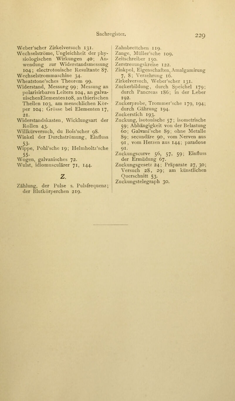 Weber'scher Zirkelversuch 131. Wechselströme, Ungleichheit der phy- siologischen Wirkungen 40; An- wendung zur Widerstandsmessung 104; electrotonische Resultante 87. Wechselstrommaschine 34. Wheatstone'sches Theorem 99. Widerstand, jSIessurg99; Messung an polarisirbarea Leitern 104, an galva- nischenElementenioS, anthierischen Theilen 103, am menschlichen Kör- per 104; Grösse bei Elementen 17, 21. Widerstandskasten, Wicklungsart der Rollen 43. Willkürversuch, du Bois'scher 98. Winkel der Durchströmung, Einfluss 53- Wippe, Pohl'sche 19; Helmholtz'sche 55- Wogen, galvanisches 72. Wulst, idiomusculärer 71, 144. z. Zählung, der Pulse s. Pulsfrequenz; der Blutkörperchen 219. Zahubrettcheu 119. Zange, Müller'sche 109. Zeitschreiber 150. Zerstreuungskreise 122. Zinkpol, Eigenschaften, Amalgamirung 7, 8; Verzehrung 16. Zirkelversuch, Weber'scher 131. Zuckerbildung, durch Speichel 179; durch Pancreas 186; in der Leber 192. Zuckerprobe, Trommer'sche 179, 194; durch Gährung 194. Zuckerstich 193. Zuckung, isotonische 57; isometrische 59; Abhängigkeit von der Belastung 60; Galvani'sche 89; ohne Metalle 89; secundäre 90, vom Nerven aus 91 , vom Herzen aus 144; paradoxe 91- Zuckungscurve 56, 57, 59; Einfluss der Ermüdung 67. Zuckungsgesetz 24; Präparate 27, 30; Versuch 28, 29; am künstlichen Querschnitt 53. Zuckungstelegraph 30,