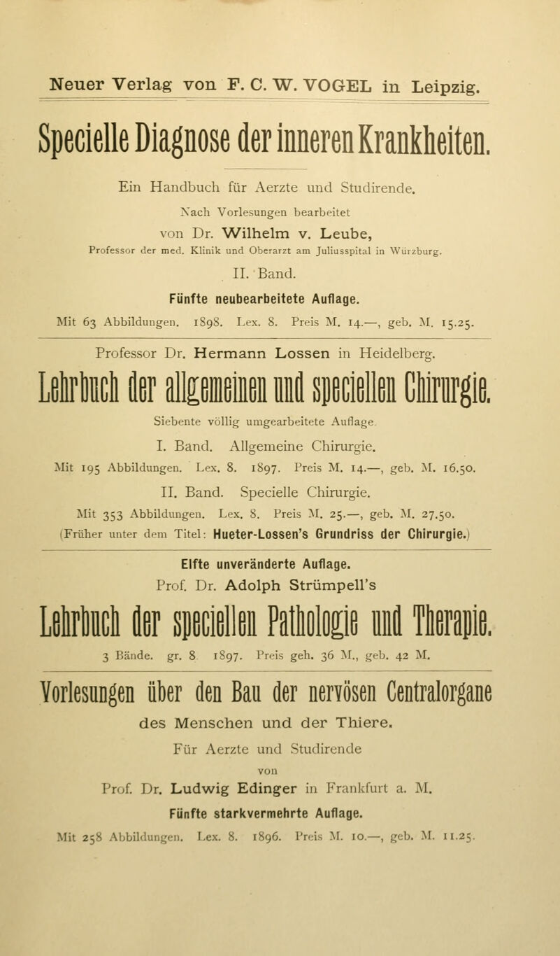 Neuer Verlag von F. C. W. VOGEL in Leipzig. Specielle Diagnose der inneren Krankheiten. Ein Handbuch für Aerzte und Studirende. Nach Vorlesungen bearbeitet von Dr. ^A^ilhelm v. Leube, Professor der med. Klinik und Oberarzt am Juliusspital in Würzburg. IL Band. Fünfte neubearbeitete Auflage. Mit 63 Abbildungen. 1898. Lex. 8. Preis M. 14.—, geb. M. 15.25. Professor Dr. Hermann Lossen in Heidelberg. Lßlirliiicli ier imm lil specißllßi Cllriirgie. Siebente völlig umgearbeitete Auflage. I. Band. Allgemeine Chirurgie. Mit 195 Abbildungen. Lex. 8. 1897. Preis M. 14.—, geb. ^L 16.50. II. Band. Specielle Chirurgie. Mit 353 Abbildungen. Lex. 8. Preis M. 25.—, geb. M. 27.50. (Früher unter dem Titel: Hueter-Lossen's Grundriss der Chirurgie.) Elfte unveränderte Auflage. Prof. Dr. Adolph StrümpeU's LfilrMcli k süßcißllßi Patlißlfl£ifi 3 Bände, gr. 8 1897. Preis geh. 36 M., geb. 42 M. Vorlesungen über den Bau der nervösen Centralorgane des Menschen und der Thiere. Für Aerzte und Studirende von Prof. Dr. Ludwig Edinger in Frankfurt a. M. Fünfte starkvermehrte Auflage.