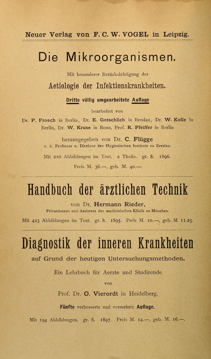 Die Mikroorganismen. Mit besonderer Berücksichtigung der Aetiologie der Infektionskrankheiten. Dritte völlig umgearbeitete Auflage bearbeitet von Dr. P. Frosch in Berlin, Dr. E. Gotschlich in Breslau, Dr. W. Kolle in Berlin, Dr. W. Kruse in Bonn, Prof. R. Pfeiffer in Berlin herausgegeben von Dr. C. Flügge o. ö. Professor u. Direktor des Hygienischen Instituts zu Breslau. Mit 2IO Abbildungen im Text. 2 Theile. gr. 8. 1896. Preis M. 36.—, geb. M. 40.—. Handbuch der ärztlichen Technik von Dr. Hermann Rieder, Privatdocent und Assistent der medicinischen Klinik zu München. Mit 423 Abbildungen im Text. gr. 8. 1895. Preis M. 10.—, geb. M 11.25. Diagnostik der inneren Krankheiten auf Grund der heutigen Untersuchungsmethoden. Ein Lehrbuch für Aerzte und Studirende Prof. Dr. O. Vierordt in Heidelberg. Fünfte verbesserte und vermehrte Auflage.