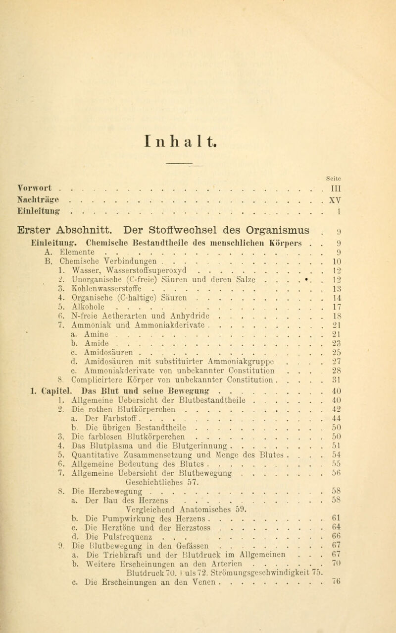 Inhalt. Seite Vorwort III Nachträge XV Einleitung 1 Erster Abschnitt. Der Stoffwechsel des Organismus . 9 Einleitung. Chemische Bestandteile des menschlichen Körpers . . 9 A. Elemente . . 9 B. Chemische Verbindungen 10 1. Wasser, Wasserstoffsuperoxyd 12 2. Unorganische (C-freie) Säuren und deren Salze . . . . •. . 12 3. Kohlenwasserstoffe 13 4. Organische (C-haltige) Säuren 14 5. Alkohole 17 6. N-freie Aetherarten und Anhydride 18 7. Ammoniak und Ammoniakderivate 21 a. Amine 21 b. Amide 23 c. Amidosäuren 25 d. Amidosäuren mit substituirter Ammoniakgruppe .... 27 e. Ammoniakderivate von unbekannter Constitution ... 28 8 Complicirtere Körper von unbekannter Constitution 31 1. Capitel. Das Blut und seiue Bewegung 40 1. Allgemeine Uebersicht der Blutbestandtheile 40 2. Die rothen Blutkörperchen 12 a. Der Farbstoff 44 b. Die übrigen Bestandteile 50 3. Die farblosen Blutkörperchen 50 4. Das Blutplasma und die Blutgerinnung 51 5. Quantitative Zusammensetzung und Menge des Blutes .... 54 6. Allgemeine Bedeutung des Blutes .55 7. Allgemeine Uebersicht der Blutbewegung 56 Geschichtliches 57. 8. Die Herzbewegung 58 a. Der Bau des Herzens 5S Vergleichend Anatomisches 50. b. Die Pumpwirkung des Herzens 61 c. Die Herztöne und der Herzstoss 64 d. Die Pulsfrequenz 66 9. Die lilutbewegung in den Gefässen 67 a. Die Triebkraft und der Blutdruck im Allgemeinen ... 67 b. Weitere Erscheinungen an den Arterien 70 Blutdruck70. I uls72. Strömungsgeschwindigkeit 75. c. Die Erscheinungen an den Venen 76