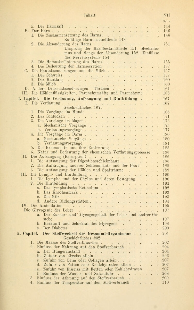 Seite 5. Der Darmsaft 144 B. Der Harn 146 1. Die Zusammensetzung des Harns 146 Zufällige Harnbestandtheile 148. 2. Die Absonderung des Harns 151 Ursprung der Harnbestandtheile 151. Mechanis- mus und Menge der Absonderung 152. Einflüsse des Nervensystems 154. 3. Die Herausbeförderung des Harns 155 4. Die Bedeutung der Harnseeretion 157 C. Die Hautabsonderungen und die Milch 157 1. Der Schweiss 157 2. Der Hauttalg 160 3. Die Milch .160 D. Andere Drüsenabsonderungen Thränen 164 III. Die Höhlenflüssigkeiten, Parenchymsäfte und Parenchyme . . . 165 4. Capitel. Die Verdauung-, Aufsaugung und ßlutbildnng .... 167 I. Die Verdauung 167 Geschichtliches 167. 1. Die Vorgänge im Munde 168 2. Das Schlucken 171 3. Die Vorgänge im Magen 175 a. Mechanische Vorgänge 175 b. Verdauungsvorgänge 177 4. Die Vorgänge im Darm 180 a. Mechanische Vorgänge 180 b. Verdauungsvorgänge 181 5. Die Excremente und ihre Entleerung 185 6. Natur und Bedeutung der chemischen Verdauuugsprocesse . . 186 II. Die Aufsaugung (Resorption) 186 1. Die Aufsaugung der Digestionsschleimhaut 1S6 2. Die Aufsaugung anderer Schleimhäute und der Haut .... 189 3. Die Aufsaugung der Höhlen und Spalträume 189 III. Die Lymph- und Blutbildung 190 1. Die Lymphe und der Chylus und deren Bewegung .... 190 2. Die Blutbildung 192 a. Das lymphatische Reticulum 192 b. Das Knochenmark 193 c. Die Milz 193 d. Andere Bildungsstätten 194 IV. Die Assimilation 195 Die Glycogenie der Leber 197 a. Der Zucker- und'Glycogengehalt der Leber und andrer Ge- webe . . 197 b. Herkunft und Schicksal des Glycogens 198 c. Der Diabetes 200 5. Capitel. Der Stoffwechsel des Gesanimt-Orgauismus 201 Geschichtliches 202. 1. Die Maasse des Stoffverbrauches . . 202 2. Kinfluss der Nahrung auf den Stoffverbrauch 204 a. Der Hungerzustand 204 b. Zufuhr von Eiweiss allein 206 c Zufuhr von Leim oder Collagen allein 207 d. Zufuhr von Fetten oder Kohlehydraten allein '.'DT e. Zufuhr von Eiweiss mit Fetten oder Kohlehydraten . . . 207 f. Einfluss der Wasser- und Salzzufuhr .... . . . 208 3. Kinfluss der Athmung auf den Stoffverbrauch . . -in!) 4. Einfluss der Temperatur auf den Stoffverbrauch _MO