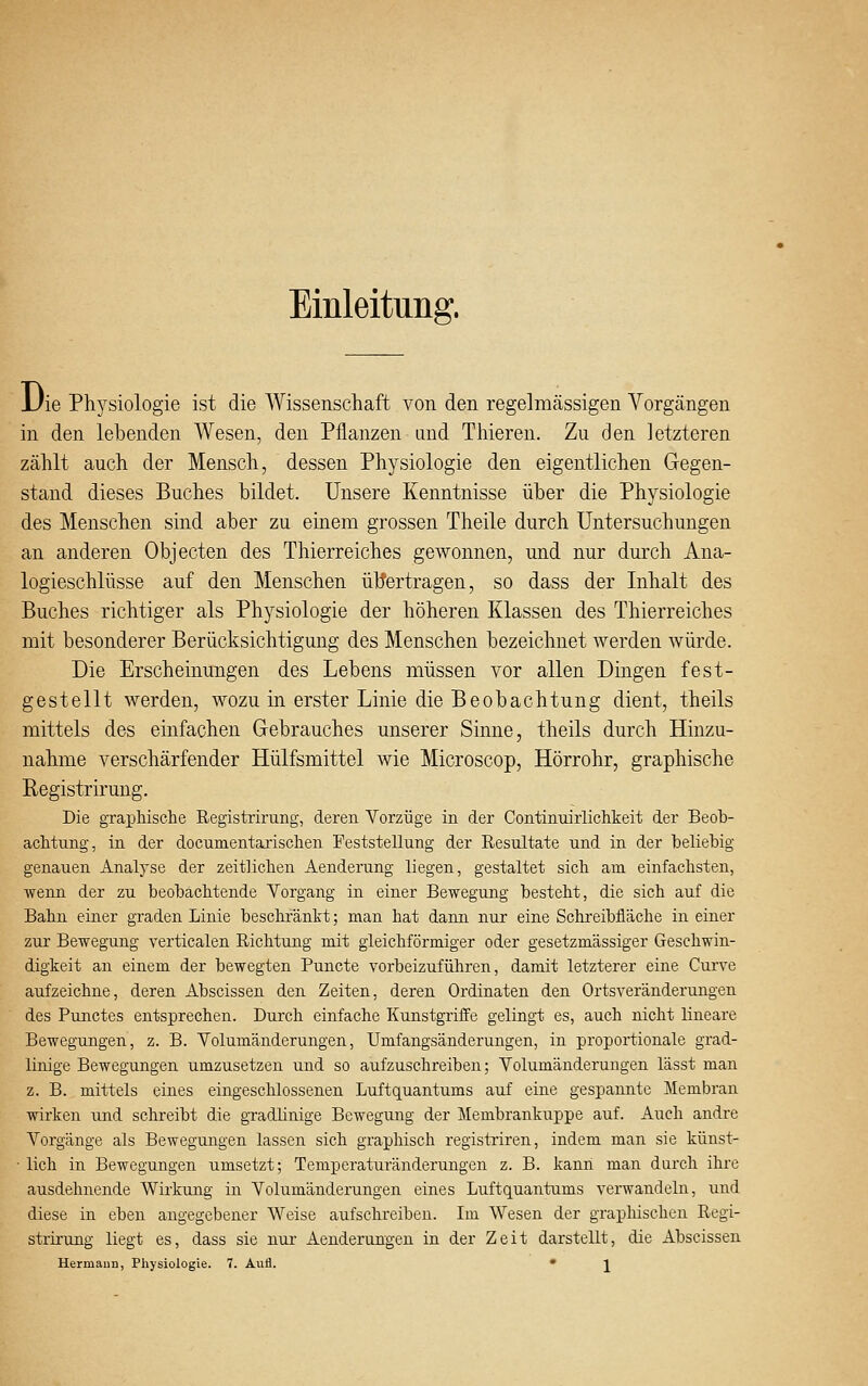 Einleitung. JJie Physiologie ist die Wissenschaft von den regelmässigen Vorgängen in den lebenden Wesen, den Pflanzen and Thieren. Zu den letzteren zählt auch der Mensch, dessen Physiologie den eigentlichen Gegen- stand dieses Buches bildet. Unsere Kenntnisse über die Physiologie des Menschen sind aber zu einem grossen Theile durch Untersuchungen an anderen Objecten des Thierreiches gewonnen, und nur durch Ana- logieschlüsse auf den Menschen übertragen, so dass der Inhalt des Buches richtiger als Physiologie der höheren Klassen des Thierreiches mit besonderer Berücksichtigung des Menschen bezeichnet werden würde. Die Erscheinungen des Lebens müssen vor allen Dingen fest- gestellt werden, wozu in erster Linie die Beobachtung dient, theils mittels des einfachen Gebrauches unserer Sinne, theils durch Hinzu- nahme verschärfender Hülfsmittel wie Microscop, Hörrohr, graphische Registrirung. Die graphische Registrirung, deren Vorzüge in der Continuirlichkeit der Beob- achtung, in der documentarischen Feststellung der Resultate und in der beliebig genauen Analyse der zeitlichen Aenderung liegen, gestaltet sich am einfachsten, •wenn der zu beobachtende Vorgang in einer Bewegung besteht, die sich auf die Bahn einer graden Linie beschränkt; man hat dann nur eine Schreibfläche in einer zur Bewegung verticalen Richtung mit gleichförmiger oder gesetzmässiger Geschwin- digkeit an einem der bewegten Puncte vorbeizuführen, damit letzterer eine Curve aufzeichne, deren Abscissen den Zeiten, deren Ordinaten den Ortsveränderungen des Punctes entsprechen. Durch einfache Kunstgriffe gelingt es, auch nicht lineare Bewegungen, z. B. Volumänderungen, Umfangsänderungen, in proportionale grad- linige Bewegungen umzusetzen und so aufzuschreiben; Volumänderungen lässt man z. B. mittels eines eingeschlossenen Luftquantums auf eine gespannte Membran wirken und schreibt die gradlinige Bewegung der Membrankuppe auf. Auch andre Vorgänge als Bewegungen lassen sich graphisch registriren, indem man sie künst- • lieh in Bewegungen umsetzt; Temperaturänderungen z. B. kann man durch ihre ausdehnende Wirkung in Volumänderungen eines Luftquantums verwandeln, und diese in eben angegebener Weise aufschreiben. Im Wesen der graphischen Regi- strirung liegt es, dass sie nur Aenderungen in der Zeit darstellt, die Abscissen