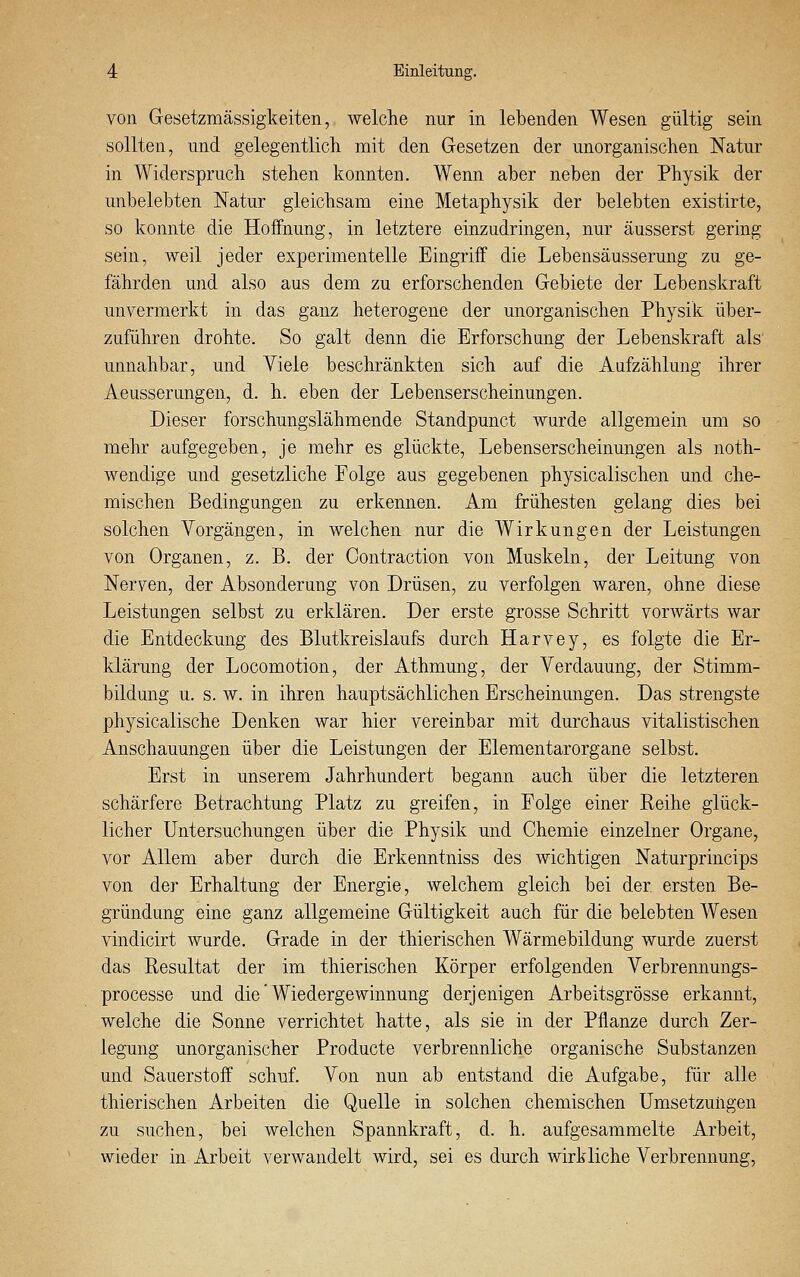 von Gesetzmässigkeiten, welche nur in lebenden Wesen gültig sein sollten, und gelegentlich mit den Gesetzen der unorganischen Natur in Widerspruch stehen konnten. Wenn aber neben der Physik der unbelebten Natur gleichsam eine Metaphysik der belebten existirte, so konnte die Hoffnung, in letztere einzudringen, nur äusserst gering sein, weil jeder experimentelle Eingriff die Lebensäusserung zu ge- fährden und also aus dem zu erforschenden Gebiete der Lebenskraft unvermerkt in das ganz heterogene der unorganischen Physik über- zuführen drohte. So galt denn die Erforschung der Lebenskraft als' unnahbar, und Viele beschränkten sich auf die Aufzählung ihrer Aeusserungen, d. h. eben der Lebenserscheinungen. Dieser forschungslähmende Standpunct wurde allgemein um so mehr aufgegeben, je mehr es glückte, Lebenserscheinungen als noth- wendige und gesetzliche Folge aus gegebenen physicalischen und che- mischen Bedingungen zu erkennen. Am frühesten gelang dies bei solchen Vorgängen, in welchen nur die Wirkungen der Leistungen von Organen, z. B. der Contraction von Muskeln, der Leitung von Nerven, der Absonderung von Drüsen, zu verfolgen waren, ohne diese Leistungen selbst zu erklären. Der erste grosse Schritt vorwärts war die Entdeckung des Blutkreislaufs durch Harvey, es folgte die Er- klärung der Locomotion, der Athmung, der Verdauung, der Stimm- bildung u. s.w. in ihren hauptsächlichen Erscheinungen. Das strengste physicalische Denken war hier vereinbar mit durchaus vitalistischen Anschauungen über die Leistungen der Elementarorgane selbst. Erst in unserem Jahrhundert begann auch über die letzteren schärfere Betrachtung Platz zu greifen, in Folge einer Reihe glück- licher Untersuchungen über die Physik und Chemie einzelner Organe, vor Allem aber durch die Erkenntniss des wichtigen Naturprincips von der Erhaltung der Energie, welchem gleich bei der ersten Be- gründung eine ganz allgemeine Gültigkeit auch für die belebten Wesen vindicirt wurde. Grade in der thierischen Wärmebildung wurde zuerst das Resultat der im thierischen Körper erfolgenden Verbrennungs- processe und die' Wiedergewinnung derjenigen Arbeitsgrösse erkannt, welche die Sonne verrichtet hatte, als sie in der Pflanze durch Zer- legung unorganischer Producte verbrennliche organische Substanzen und Sauerstoff schuf. Von nun ab entstand die Aufgabe, für alle thierischen Arbeiten die Quelle in solchen chemischen Umsetzungen zu suchen, bei welchen Spannkraft, d. h. aufgesammelte Arbeit, wieder in Arbeit verwandelt wird, sei es durch wirkliche Verbrennung,