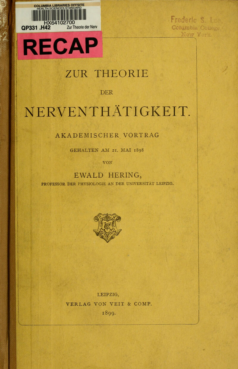 COLUMBIA LIBRARIES OFFSITE HEALTH SCIENCES STANDARD HX64102700 QP331 .H42 Zur Theorie der Nerv RECAP ZUR THEORIE DER NERVENTHÄTIGKEIT. AKADEMISCHER VORTRAG h : I GEHALTEN AM 21. MAI 1898 VON EWALD HERING, PROFESSOR DER PHYSIOLOGIE A>' DER UNIVERSITÄT LEIPZIG. LEIPZIG, VERLAG VON VEIT & COMP. l! V^