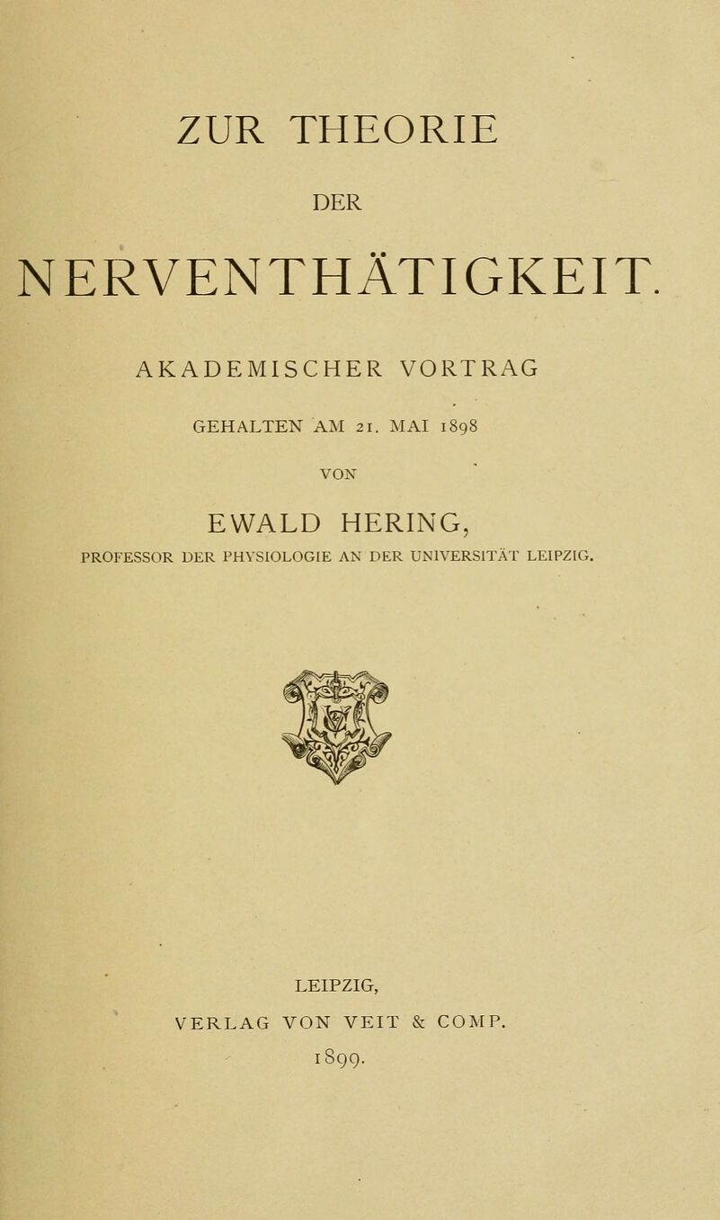 ZUR THEORIE DER NERVENTHÄTIGKEIT. AKADEMISCHER VORTRAG GEHALTEN AM 21. MAI 1898 VOK EWALD HERING, PROFESSOR DER PHYSIOLOGIE AN DER UNIVERSITÄT LEIPZIG. LEIPZIG, VERLAG VON VEIT & COMP. 1S99.