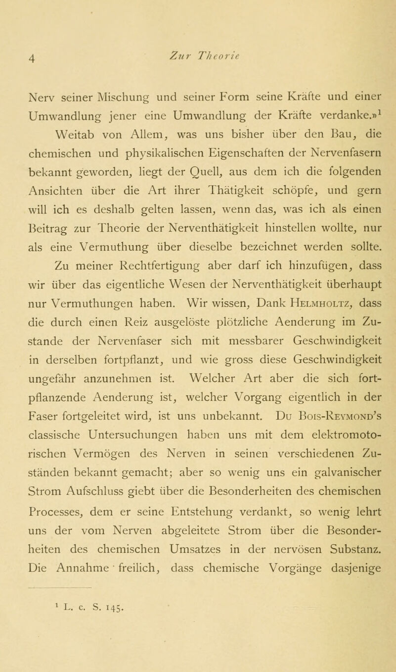 Nerv seiner Mischung und seiner Form seine Kräfte und einer Umwandlung jener eine Umwandlung der Kräfte verdanke.»^ Weitab von Allem, was uns bisher über den Bau, die chemischen und physikalischen Eigenschaften der Nervenfasern bekannt geworden, liegt der Quell, aus dem ich die folgenden Ansichten über die Art ihrer Thätigkeit schöpfe, und gern will ich es deshalb gelten lassen, wenn das, was ich als einen Beitrag zur Theorie der Nerventhätigkeit hinstellen wollte, nur als eine Vermuthung über dieselbe bezeichnet werden sollte. Zu meiner Rechtfertigung aber darf ich hinzufügen, dass wir über das eigentliche Wesen der Nerventhätigkeit überhaupt nur Vermuthungen haben. Wir wissen. Dank Helmholtz, dass die durch einen Reiz ausgelöste plötzliche Aenderung im Zu- stande der Nervenfaser sich mit messbarer Geschwindigkeit in derselben fortpflanzt, und wie gross diese Geschwindigkeit ungefähr anzunehmen ist. Welcher Art aber die sich fort- pflanzende Aenderung ist, welcher Vorgang eigentlich in der Faser fortgeleitet wird, ist uns unbekannt. Du Bois-Reymond's classische Untersuchungen haben uns mit dem elektromoto- rischen Vermögen des Nerven in seinen verschiedenen Zu- ständen bekannt gemacht; aber so wenig uns ein galvanischer Strom Aufschluss giebt über die Besonderheiten des chemischen Processes, dem er seine Entstehung verdankt, so wenig lehrt uns der vom Nerven abgeleitete Strom über die Besonder- heiten des chemischen Umsatzes in der nervösen Substanz. Die Annahme ■ freilich, dass chemische Vorgänge dasjenige 1 L. c. S. 145.