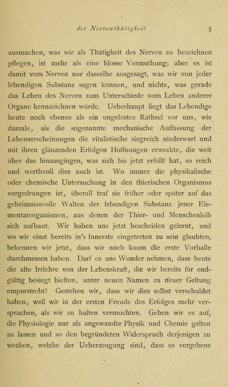 ausmachen^ was wir als Thätigkeit des Nerven zu bezeichnen pflegen, ist mehr als eine blosse Vermuthung; aber es ist damit vom Nerven nur dasselbe ausgesagt, was wir von jeder lebendigen Substanz sagen können, und nichts, was gerade das Leben des Nerven zum Unterschiede vom Leben anderer Organe kennzeichnen würde. Ueberhaupt liegt das Lebendige heute noch ebenso als ein ungelöstes Räthsel vor uns, wie damals, als die sogenannte mechanische Auffassung der Lebenserscheinungen die vitalistische siegreich nieder^varf und mit ihren glänzenden Erfolgen Hoffnungen erweckte, die weit über das hinausgingen, was sich bis jetzt erfüllt hat, so reich und werthvoll dies auch ist. Wo immer die physikalische oder chemische Untersuchung in den thierischen Organismus vorgedrungen ist, überall traf sie früher oder später auf das geheimnissvolle Walten der lebendigen Substanz jener Ele- mentarorganismen, aus denen der Thier- und Menschenleib sich aufbaut. Wir haben uns jetzt bescheiden gelernt, und wo wir einst bereits in^s Innerste eingetreten zu sein glaubten, bekennen wir jetzt, dass wir noch kaum die erste Vorhalle durchmessen haben. Darf es uns Wunder nehmen, dass heute die alte Irrlehre von der Lebenskraft, die wir bereits für end- gültig besiegt hielten, unter neuen Namen zu neuer Geltung emporstrebt? Gestehen wir, dass wir dies selbst verschuldet haben, weil wir in der ersten Freude des Erfolges mehr ver- sprachen, als wir zu halten vermochten. Geben wir es auf, die Physiologie nur als angewandte Physik und Chemie gelten zu lassen und so den begründeten Widerspruch derjenigen zu wecken, welche der Ueberzeugung sind, dass es vergebens