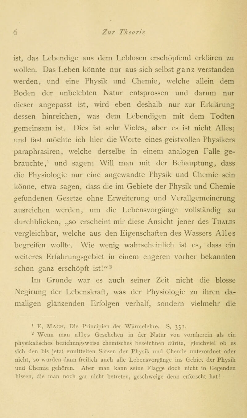 ist, das Lebendige aus dem Leblosen erschöpfend erklären zu wollen. Das Leben könnte nur aus sich selbst ganz verstanden werden, und eine Physik und Chemie, welche allein dem Boden der unbelebten Natur entsprossen und darum nur dieser angepasst ist, wird eben deshalb nur zur Erklärung dessen hinreichen, was dem Lebendigen mit dem Todten gemeinsam ist. Dies ist sehr Vieles, aber es ist nicht Alles; und fast möchte ich hier die Worte eines geistvollen Physikers paraphrasiren, welche derselbe in einem analogen Falle ge- brauchte,^ und sagen: Will man mit der Behauptung, dass die Physiologie nur eine angewandte Physik und Chemie sein könne, etwa sagen, dass die im Gebiete der Physik und Chemie gefundenen Gesetze ohne Erweiterung und Verallgemeinerung ausreichen werden, um die Lebensvorgänge vollständig zu durchblicken, „so erscheint mir diese Ansicht jener des Thales vergleichbar, welche aus den Eigenschaften des Wassers Alles begreifen wollte. Wie wenig wahrscheinlich ist es, dass ein weiteres Erfahrungsgebiet in einem engeren vorher bekannten schon ganz erschöpft ist!^ Im Grunde war es auch seiner Zeit nicht die blosse Negirung der Lebenskraft, was der Physiologie zu ihren da- maligen glänzenden Erfolgen verhalf, sondern vielmehr die ' E. Mach, Die Principien der Wärmelehre. S. 351. ^ Wenn man alles Geschehen in der Natur von vornherein als ein physikalisches beziehungsweise chemisches bezeichnen dürfte, gleichviel ob es sich den bis jetzt ermittelten Sätzen der Physik und Chemie unterordnet oder nicht, so würden dann freilich auch alle Lebensvorgänge ins Gebiet der Physik und Chemie gehören. Aber man kann seine Flagge doch nicht in Gegenden hissen, die man noch gar nicht betreten, geschweige denn erforscht hat!