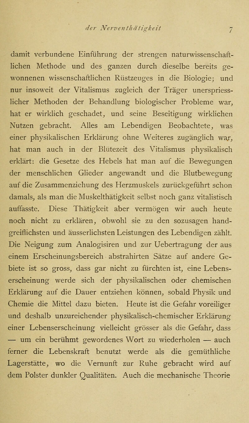 damit verbundene Einführung der strengen naturwissenschaft- lichen Methode und des ganzen durch dieselbe bereits ge- wonnenen wissenschaftlichen Rüstzeuges in die Biologie; und nur insoweit der Vitalismus zugleich der Träger unerspriess- licher Methoden der Behandlung biologischer Probleme war^ hat er wirklich geschadet,, und seine Beseitigung wirklichen Nutzen gebracht. Alles am Lebendigen Beobachtete^ was einer physikalischen Erklärung ohne Weiteres zugänglich war^ hat man auch in der Blütezeit des Vitalismus physikalisch erklärt: die Gesetze des Hebels hat man auf die Bewegungen der menschlichen Glieder angewandt und die Blutbewegung auf die Zusammenziehung des Herzmuskels zurückgeführt schon damals^ als man die Muskelthätigkeit selbst noch ganz vitalistisch auffasste. Diese Thätigkeit aber vermögen wir auch heute noch nicht zu erklären, obwohl sie zu den sozusagen hand- greiflichsten und äusserlichsten Leistungen des Lebendigen zählt. Die Neigung zum Analogisiren und zur Uebertragung der aus einem Erscheinungsbereich abstrahirten Sätze auf andere Ge- biete ist so gross, dass gar nicht zu fürchten ist, eine Lebens- erscheinung werde sich der physikalischen oder chemischen Erklärung auf die Dauer entziehen können, sobald Physik und Chemie die Mittel dazu bieten. Heute ist die Gefahr voreiliger und deshalb unzureichender physikalisch-chemischer Erklärung einer Lebenserscheinung vielleicht grösser als die Gefahr, dass — um ein berühmt gewordenes Wort zu wiederholen — auch ferner die Lebenskraft benutzt werde als die gemüthliche Lagerstätte, wo die Vernunft zur Ruhe gebracht wird auf dem Polster dunkler Qualitäten. Auch die mechanische Theorie