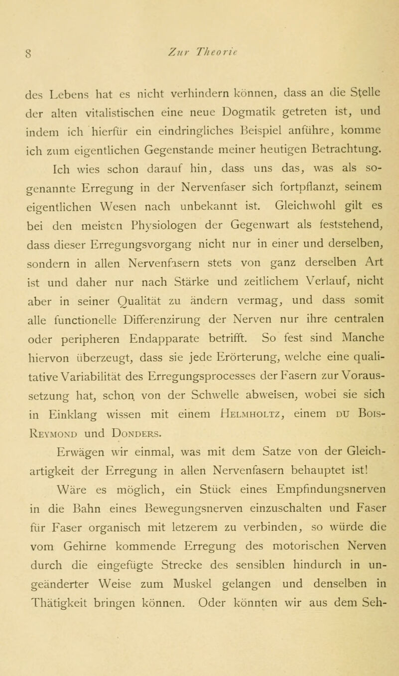 des Lebens hat es nicht verhindern können, dass an die Stelle der alten vitalistischen eine neue Dogmatik getreten ist, und indem ich hierfür ein eindringliches Beispiel anführe, komme ich zum eigentlichen Gegenstande meiner heutigen Betrachtung. Ich wies schon darauf hin, dass uns das, was als so- genannte Erregung in der Nervenfaser sich fortpflanzt, seinem eigentlichen Wesen nach unbekannt ist. Gleichwohl gilt es bei den meisten Physiologen der Gegenwart als feststehend, dass dieser Erregungsvorgang nicht nur in einer und derselben, sondern in allen Nervenfasern stets von ganz derselben Art ist und daher nur nach Stärke und zeitlichem Verlauf, nicht aber in seiner Qualität zu ändern vermag, und dass somit alle functionelle Dififerenzirung der Nerven nur ihre centralen oder peripheren Endapparate betrifft. So fest sind Manche hiervon überzeugt, dass sie jede Erörterung, welche eine quali- tative Variabilität des Erregungsprocesses der Fasern zur Voraus- setzung hat, schon von der Schwelle abweisen, wobei sie sich in Einklang wissen mit einem Helmholtz, einem du Bois- Reymond und Donders. Erwägen wir einmal, was mit dem Satze von der Gleich- artigkeit der Erregung in allen Nervenfasern behauptet ist! Wäre es möglich, ein Stück eines Empfindungsnerven in die Bahn eines Bewegungsnerven einzuschalten und Faser für Faser organisch mit letzerem zu verbinden, so würde die vom Gehirne kommende Erregung des motorischen Nerven durch die eingefügte Strecke des sensiblen hindurch in un- geänderter Weise zum Muskel gelangen und denselben in Thätigkeit bringen können. Oder könnten wir aus dem Seh-